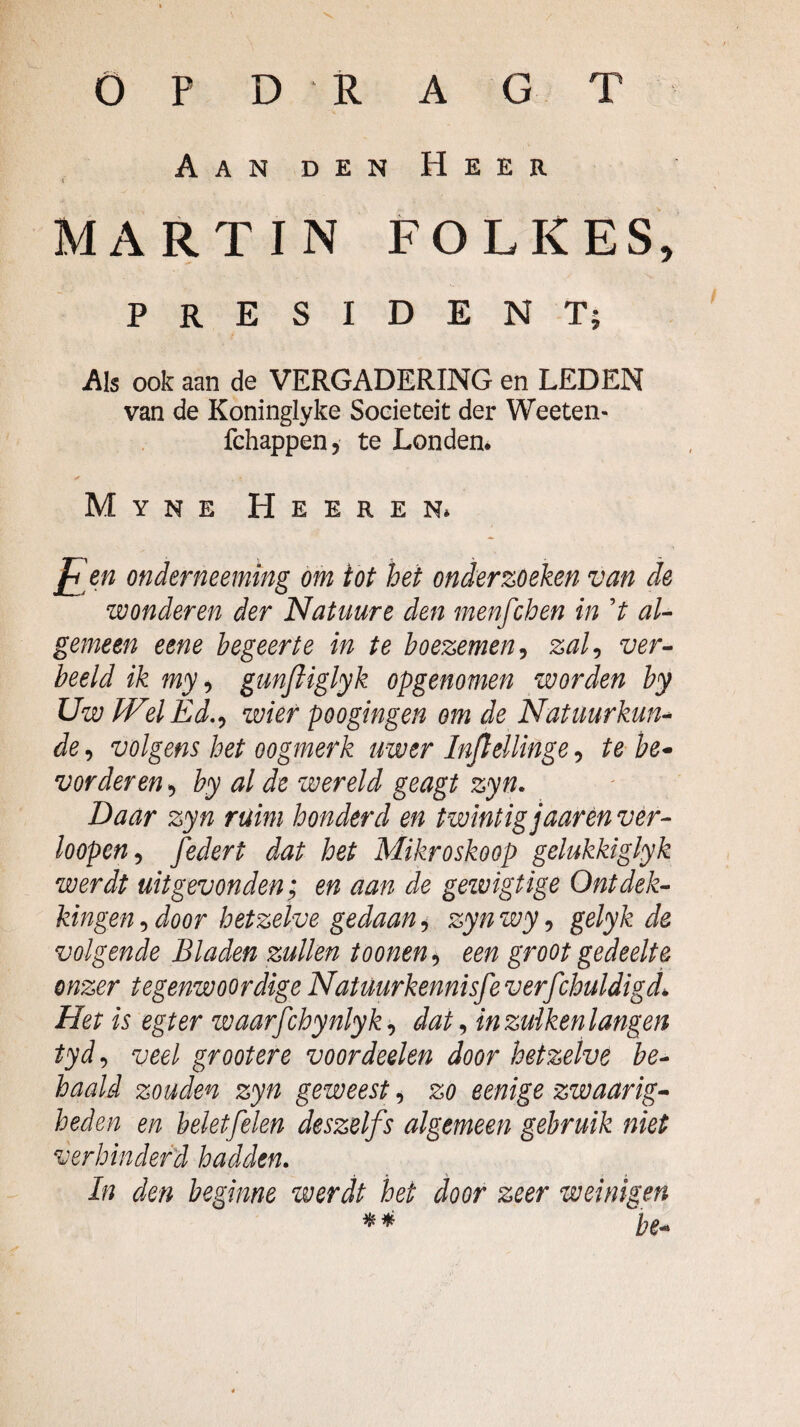 o P D R A G T Aan den Heer ( MARTIN FOLKES, PRESIDENT; Als ook aan de VERGADERING en LEDEN van de Koninglyke Soeieteit der Weeten- fchappen, te Londen. Myne Heeren. ]^en onderneemmg om iot het onderzoeken van de wonderen der Natuure den menfchen in V aU gemeen eene begeerte in te boezemen^ zal^ ver^ beeld ik my ^ gunftiglyk opgenomen worden by Uw IVelÈd,^ wier poogingen om de Natuurkun^ de, volgens het oogmerk uwer Inflellinge, te be* vorderen ^ by al de wereld geagt zyn. Daar zyn ruim honderd en twintig jaarèn vér- loopcn^ federt dat het Mikroskoop gelukkiglyk werdt uitgevonden; en aan de gewigtige Ontdek¬ kingen-, door hetzelve gedaan-, zynwy-, gelyk de volgende Bladen zullen toonen-, een groot gedeelte onzer tegenwoordige Natmrkennisfeverfchuldigdé Het is egt er waarfchynlyk-, dat ^ in zuiken langen tyd-, veel groot ere voordeelen door hetzelve be¬ haald zouden zyn geweest, zo eenige zwaarig^ heden en beletfelen deszelfs algemeen gebruik niet verhinderd hadden- In den beginne werdt het door zeer weinigen