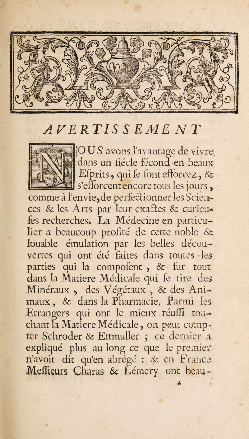 J AVERTIS S EME NT |OUS avons l'avantage de vivre, dans un fiéde fécond en beaux Efprits $ qui fe font efforcez ? & s’efforcent encore tous les jours y comme à lenvie5de perfectionner les Scien¬ ces & les Arts par leur exactes 8c curieu- fes recherches* La Médecine en particu¬ lier a beaucoup profité de cette noble & louable émulation par les belles décou¬ vertes qui ont été faites dans toutes les parties qui la compofent 5 8c fur tout dans la Matière Médicale qui fe tire des Minéraux des Végétaux 8c des Ani¬ maux ^ 8c dans la Pharmacie. Parmi les -Etrangers qui ont le mieux réuffi tou¬ chant la Matière Médicale, on peut comp¬ ter Schroder 8c Ettmuller ; ce dernier a expliqué plus au long Ce que le premier* n’avoit dit qu’en abrégé : 8c en France Meilleurs Charas & Lémery ont beau- a