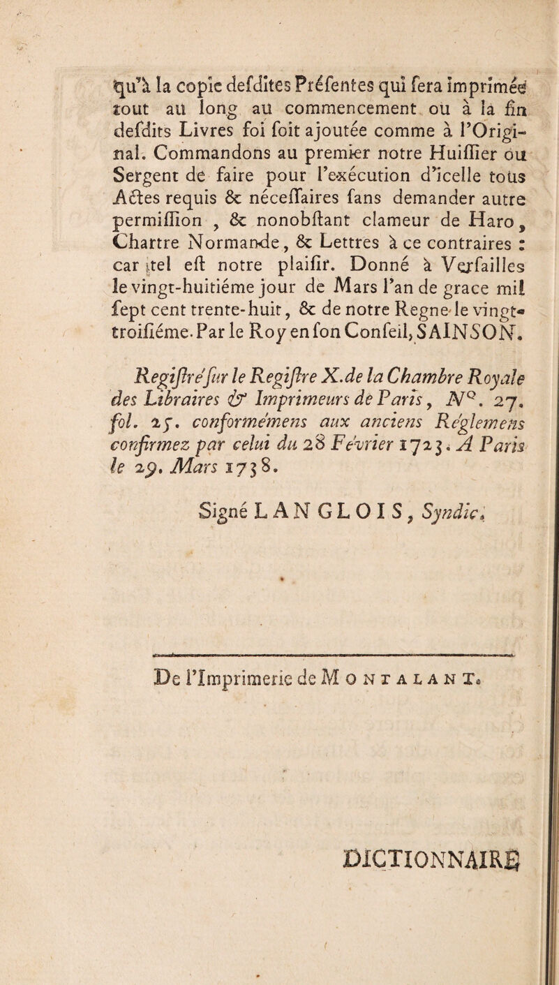 qu’à. la copie defclîtes Préfentes qui fera imprimée tout au long aü commencement ou à la fin defdits Livres foi foit ajoutée comme à l’Origi¬ nal; Commandons au premier notre Huifîier ou Sergent de faire pour l’exécution d’icelle toüs Aéles requis 8c néceiïaires fans demander autre permiffion , 8c nonobflant clameur de Haro, Chartre Normande, 8c Lettres à ce contraires : car |tel eft notre piaifir. Donné à Verfailles le vingt-huitième jour de Mars l’an de grâce mil fept cent trente-huit, 8c de notre Regnede vingt- troifiéme. Par le Roy en fon Confeil, S AINSON. Regifirêfiir le Regifire X.de la Chambre Royale des Libraires if Imprimeurs de Paris, NQ. 27, fol ly. conforme me ns aux anciens Reglemens confirmez par celui du 28 Février 172A Paris le 29. Mars 1738. Signé LANGLOIS, Syndic, «t 1 — — ■ »■ n «nu — — De l’Imprimerie deMoNiAUNi. DICTIONNAIRE (