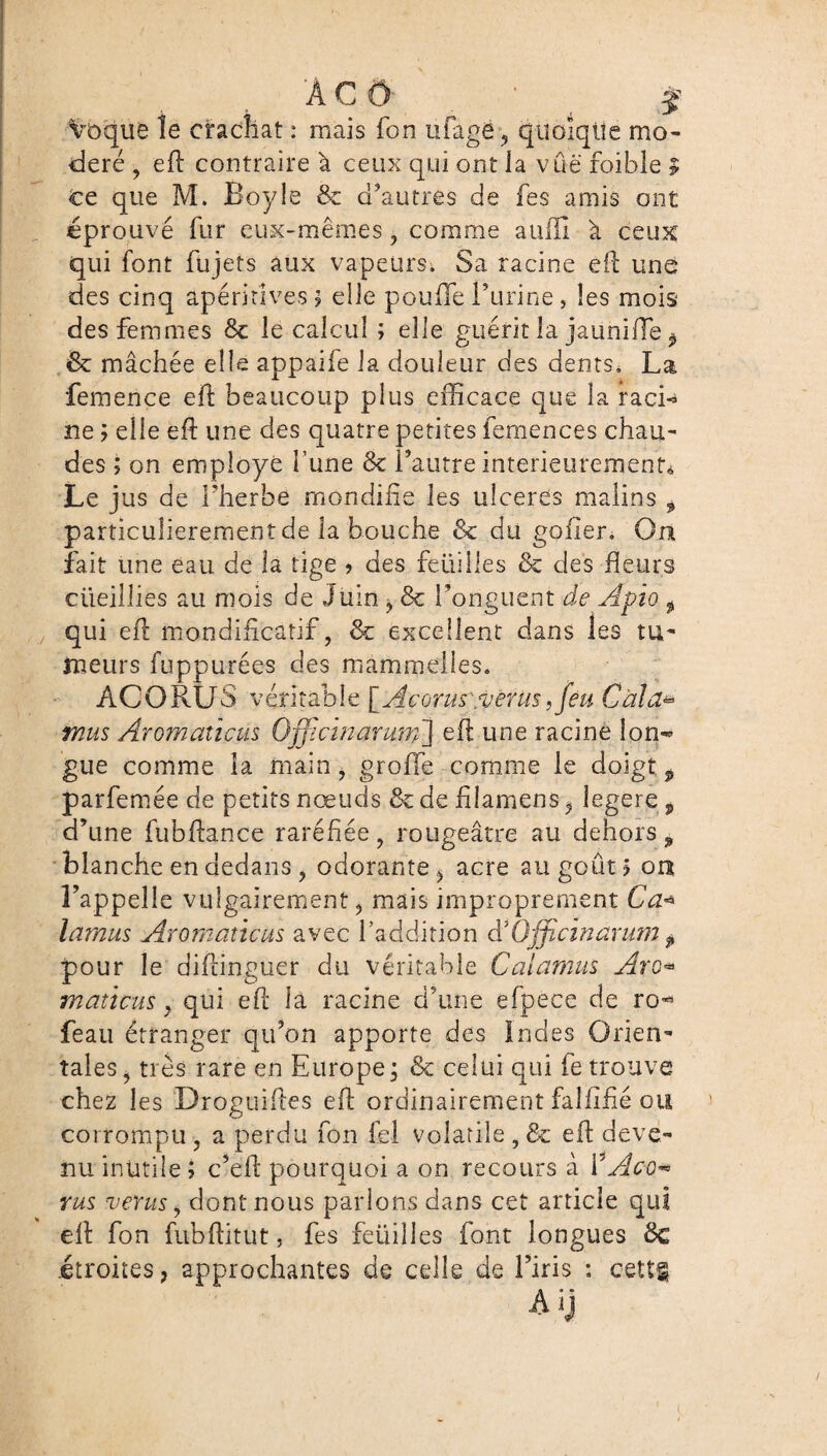 A CO' f voquê le crachat : mais fon ufagë, quoique mo¬ déré , eft contraire à ceux qui ont la vue foible $ ce que M. Boyle 8c d’autres de fes amis ont éprouvé fur eux-mêmes, comme aulïî à ceux qui font fujets aux vapeurs; Sa racine eft une des cinq apérirîves ; elle pouffe l’urine, les mois des femmes 8c le calcul ; elle guérit la jauniffe ^ & mâchée elle appaife la douleur des dents^ La femence eft beaucoup plus efficace que la racL ne ; elle eft une des quatre petites femences chau¬ des ; on employé l’une 8c l’autre intérieurement* Le jus de l’herbe mondifie les ulcérés malins , particulièrement de la bouche 8c du gofîer. On fait une eau de la tige ? des feüillés & des fleurs ciieillies au mois de Juin ^ 8c l’onguent de Apio f qui eft mondiftcatif, 8c excellent dans les tu¬ meurs fuppurées des mammelîes. ACORÜS véritable [Accrus verus ,feu Gala* mus Aromaticus Officinarum] eft une racine lon-> gue comme la main, groffie comme le doigt , parfemée de petits nœuds 8c de füamens ÿ legere, d’une fubftance raréfiée, rougeâtre au dehors, blanche en dedans j odorante 5 acre au goût 5 on l’appelle vulgairement, mais improprement G a* lamus Aromaticus avec l’addition & Officinarutn $ pour le diftinguer du véritable Calamus Arc* maticus y qui eft la racine d’une efpece de ro^ feau étranger qu’on apporte des Indes Orien¬ tales, très rare en Europe; 8c celui qui fe trouve chez les Droguiftes eft ordinairement faillite ou corrompu , a perdu fon fel volatile , 8c eft deve¬ nu inutile; c’eft pourquoi a on recours à ŸAc-o* rus ver us, dont nous parlons dans cet article qui eft fon fubftitut, fes feüilles font longues 8c .étroites, approchantes de celle de l’iris : cettg Ai