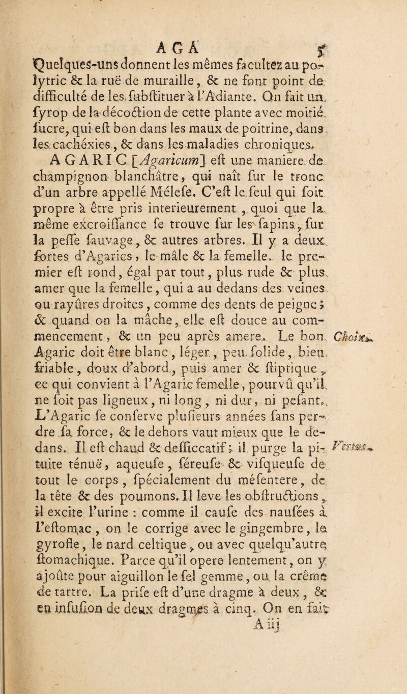 A G A f Quelques-uns donnent les mêmes facilitez au po..- îytric & la rue de muraille ? 8c ne font point de difficulté de les, fubffi tuer à l’Adiante. Qn fait un, fyrop de la décoéiion de cette plante avec moitié lucre, qui eft bon dans les maux de poitrine, dans les cachexies , 8c dans les maladies chroniques., AGARIC \_Agancum~\ eft une maniéré de champignon blanchâtre, qui naît fur le tronc d’un arbre appelle Mélefo. C’eil le, foui qui foit propre k être pris intérieurement , quoi que la même excroiffance fe trouve fur lesN fapins., fur la peffe fauvage, 8c autres arbres. Il y a deux fortes d’Agarics, le mâle 8c la femelle» le pre¬ mier efl rond, égal par tout, plus rude 8c plus, amer que la femelle, qui a au dedans des veines ou rayûres droites , comme des dents de peigne ? ôc quand on la mâche, elle ell douce au com¬ mencement , 8c un peu après amere». Le bon Agaric doit être blanc, léger , peu folide, bien, friable, doux d’abord, puis amer 8c ffiptique ^ ce qui convient à l’Agaric femelle, pourvu qu’if ne foit pas ligneux, ni long , ni dur, ni pelante L’Agaric fe conferve planeurs années fans per¬ dre La force, 8c le dehors vaut mieux que le de¬ dans. Il eR chaud 8c deffîccatif il purge la pi¬ tuite tenue , aqueufe ? féreufo 8c vifqueufe de tout le corps, fpécialement du méfentere, de la tête 8c des poumons. Il ieve les obftruélions ÿ il excite l’urine : comme il caufe des naufées à. l’eftomaç , on le corrige avec le gingembre, la gyrofie, le nard celtique ^ ou avec quelqu’autre, foomachique. Parce qu’il opéré lentement, on y. ajoute pour aiguillon le fol gemme, ou. la crème de tartre. La prife eft d’une dragme à deux , 8c eu infufion de deux dragages à cinq. On en fait A iil