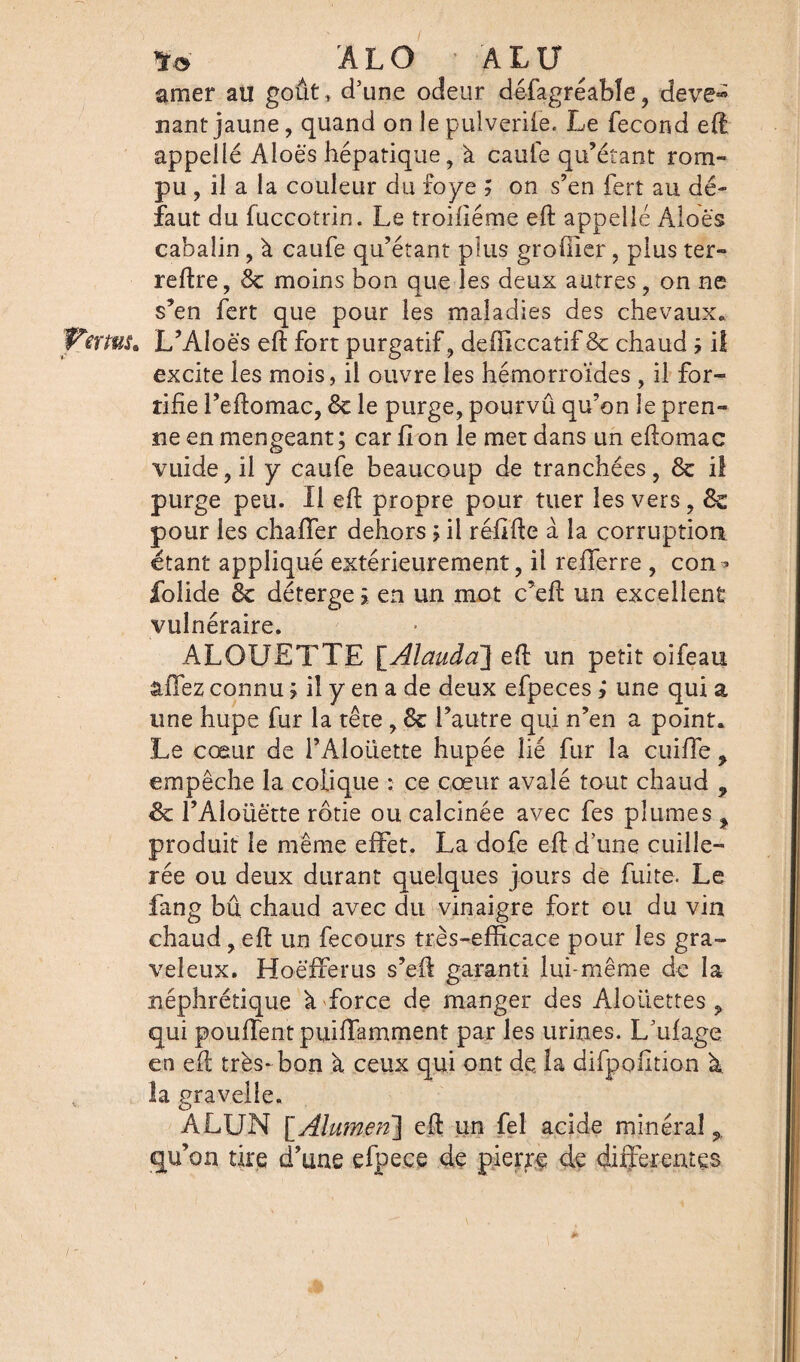 AL O • ALU ^ amer au goût » d’une odeur défagréable , deve^ nantjaune, quand on le puiverife. Le fécond eft appellé Aloës hépatique, à caufe qu’étant rom¬ pu , il a la couleur du foye ; on s’en fert au dé¬ faut du fuccotrin. Le troifiéme eft appelle Aloës cabalin, à caufe qu’étant plus groffier , plus ter- reftre, & moins bon que les deux autres, on ne s’en fert que pour les maladies des chevaux. Vems. L’Aloës eft fort purgatif, defficcatif & chaud il excite les mois, il ouvre les hémorroïdes , il for¬ tifie l’eftomac, 6e le purge, pourvû qu’on le pren¬ ne en mengeant ; car fi on le met dans un eftomac vuide,il y caufe beaucoup de tranchées, 6e il purge peu. Il eft propre pour tuer les vers, &z pour les chaffer dehors > il réfifte à la corruption étant appliqué extérieurement, fi refferre , con^ folide 6e déterge \ en un mot c’eft un excellent vulnéraire. ALOUETTE \_Âlauda\ eft un petit oifeau tiTez connu ; il y en a de deux efpeces ; une qui a une hupe fur la tête , 6e l’autre qui n’en a point. Le cœur de l’Aloüette hupée lié fur la cuiffe , empêche la colique : ce cœur avalé tout chaud , & l’Aloüëtte rôtie ou calcinée avec fes plumes , produit le même effet. La dofe eft d’une cuille¬ rée ou deux durant quelques jours de fuite. Le fang bû chaud avec du vinaigre fort ou du vin chaud, eft un fecours très-efficace pour les gra¬ veleux. Hoëfferus s’eft garanti lui-même de la néphrétique à force de manger des Alouettes, qui pouffent puiffamment par les urines. L’ufage en eft très-bon à ceux qui ont de la difpofition à la gravelle. ALUN [Alumen] eft un fel acide minéral > qu’on tire d’une efpece de pierre de differentes