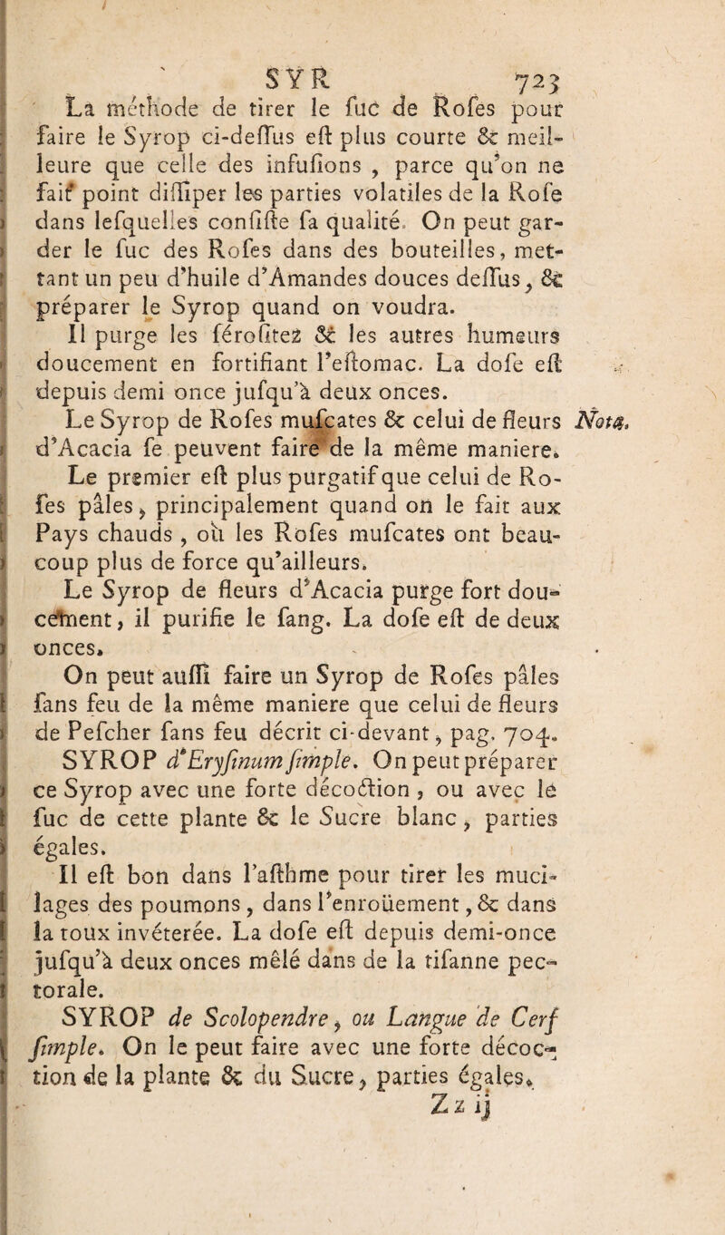 La méthode de tirer le fuc de Rofes pour faire le Syrop ci-defîus efl: plus courte 6e meil¬ leure que celle des infufioos , parce qu’on ne fait* point difïîper les parties volatiles de la Rofe dans lefquelles confifle fa qualité. On peut gar¬ der le fuc des Rofes dans des bouteilles, met¬ tant un peu d’huile d’Àmandes douces defliis^ 6c préparer le Syrop quand on voudra. Il purge les férofitez 6c les autres humeurs doucement en fortifiant Peftomac. La dofe efl; depuis demi once jufqu’à deux onces. Le Syrop de Rofes mufcates 6c celui de fleurs Nota. d’Acacia fe peuvent faire de la même maniéré* Le premier efl: plus purgatif que celui de Ro¬ fes pâles j, principalement quand on le fait aux Pays chauds , où les Rofes mufcates ont beau¬ coup plus de force qu’ailleurs. Le Syrop de fleurs d* Acacia purge fort dou¬ cement , il purifie le fang. La dofe efl: de deux onces. On peut aufïi faire un Syrop de Rofes pâles fans feu de la même maniéré que celui de fleurs de Pefcher fans feu décrit ci-devant > pag, 704» SYROP d*Eryfmum/impie. On peut préparer ce Syrop avec une forte décoétion , ou avec le fuc de cette plante 6c le Sucre blanc, parties égales. Il efl: bon dans 1 afthme pour tirer les muci¬ lages des poumons , dans Penroüement, 6c dans la roux invétérée. La dofe efl: depuis demi-once jufqu à deux onces mêlé dans de la tifanne pec¬ torale. ! SYROP de Scolopendre i ou Langue de Cerf Jimple. On le peut faire avec une forte décoc¬ tion de la plante 6c du Sucre, parties égales* Zzij