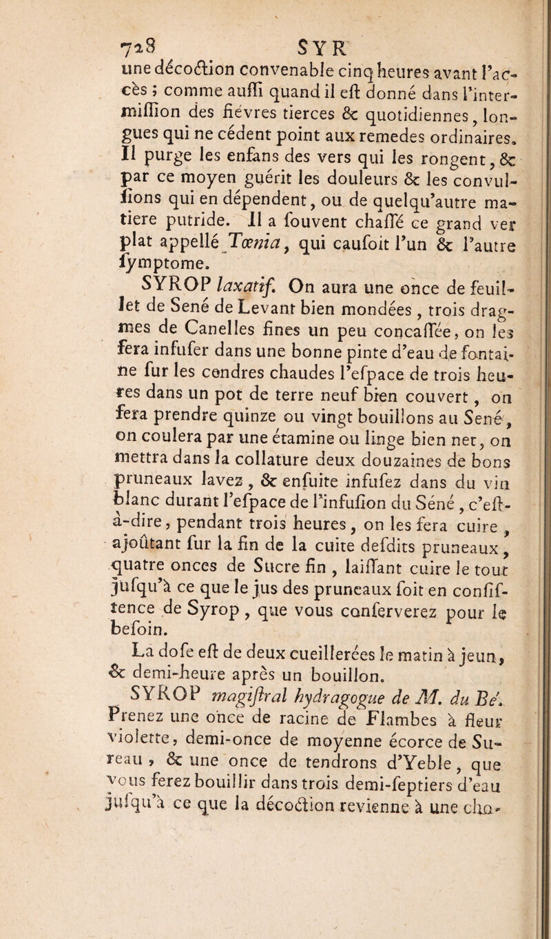 7^8 ^ ^ SYR une décodion convenable cinq heures avant l’ac¬ cès ; comme aufli quand il eft donné dans l’inter- iniflion des fièvres tierces 8c quotidiennes , lon¬ gues qui ne cèdent point aux remedes ordinaires. Ii purge les enfans des vers qui les rongent,8c par ce moyen guérit les douleurs 8c les convul¬ sons qui en dépendent, ou de quelqu’autre ma¬ tière putride. 11 a fouvent chafFé ce grand ver plat appellé Tœnia 9 qui caufoit l’un 8c l’autre iÿmptome. SYROP laxatif. On aura une once de feuil¬ let de Séné de Levant bien mondées, trois drag¬ ues de Canelles fines un peu concaffée, on les fera infufer dans une bonne pinte d’eau de fontai¬ ne fur les cendres chaudes l’efpace de trois heu¬ res dans un pot de terre neuf bien couvert, on fera prendre quinze ou vingt bouillons au Séné, on coulera par une étamine ou linge bien net, on mettra dans la collature deux douzaines de bons pruneaux lavez, 8c enfuite infufez dans du vin blanc durant l’efpace de Pinfufion du Séné , c’efl- â-dire, pendant trois heures, on les fera cuire , ajoutant fur la fin de la cuite defdits pruneaux , quatre onces de Sucre fin , laiflant cuire le tout jufqu’k ce que le jus des pruneaux foit en conflf- îence de Syrop , que vous canferverez pour k befoin. La dofe eft de deux cueillerées le matin k jeun> 8c demi-heure après un bouillon. SYROP magiflral hydragogue de A4. du Be. Prenez une once de racine dé Flambes à fleur violette, demi-once de moyenne écorce de Su¬ reau , 8c une once de tendrons d’Yeble, que vous ferez bouillir dans trois demi-feptiers d’eau jufqu’à ce que la décodion revienne k une clio