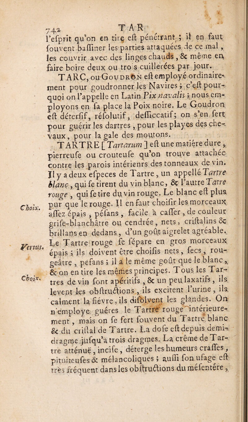 Fefprit quan en, tirq eft pénétrant ; il en faut fou vent badiner les parties attaquées de ce mal, jes couvrir avec des linges chauds , & meme er\ faire boire deux ou tro s cuillerées par jour.^ TARC, ou Goudron eft employé ordinaire*, ment pour goudronner les Navires ; c’eft pour¬ quoi on l’appelle en Latin Pix napalis % nous em¬ ployons en fa place la Poix noire. Le Goudron cft déterfîf, réiolutif ? defiiccatif ; on s en fert pour guérir les dartres , pour les play es des che¬ vaux, pour la gale des moutons. TARTRE [ Tartanim ] eft une matière dure * pierreufe ou crouteufe qu’on trouve attacn.ee contre les parois intérieurs des tonneaux de vin. H y a deux efpeces de Tartre, un appelle Tartre blanc, qui fe tirent du vin blanc, 8ç Pautre Pâtre rouge , qui fe tire du vin rouge. Le blanc eft plus. c'h - ' pur q^e te rouge. Il en faut choifir les morceaux^ allez épais 9 péfans , facile à calTer , de couleur grife'îblanchâtre ou cendrée, nets, criftaiins 8c brillans en dedans , d’un goût aigrelet agréable. ~ Le Tartre rouge fe fépare en gros morceaux r épais ; ils doivent être choifis nets, fecs, rou¬ geâtre ? pçfans % il a le même goût que le blanc 9< 6c on en tire le&mêmes principes. Tous les Tar- cho*x' très de vin font apéritifs , & un peu laxatifs , ils lèvent tes oblteu&icms», ils excitent burine, ils, calment la fièvre , ils cliiblvent les glandes. On? n employé guéres le Tartre louge inteneuie- ment , mais on fe fert iouvent du Tartie. blanc 6c du çriftal de Tartre. La dote eft depuis demi-s. dragme ÿufqu’a trois dragmes,. La creme de Tar¬ tre atténue , incife , déterge les humeurs craffes, pituiteufes & mélancoliques » auffi fon ufage eft très fréquent dans les obitruétions dumetentere ?