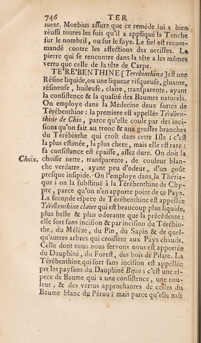 1\6 TER . ment. Moebius affure que ce remède lui a biea réuffi toutes les fois qu’il a appliqué la Tenche fur le nombril, ou fur lefoye. Le fie! ed recoin- mandé contre les afîeéïions des oreilles. La. pierre qui fe rencontre dans la tête a les mêmes vertu que celle de la tête de Carpe. TE RE BENTHINE [Terebint/tinajeft une Refîne liquide,ou une liqueur vifqueufe, gluante,, îéfineufe , huileufe, claire , tranfparente, ayant la confidence 6c la qualité des Baumes naturels» On employé dans la Medecine deux fortes de Terebenthine i la première ed appellee Tereben— ihine deChio , parce qu’elle coule par des inci¬ tons qu on fait au tronc 6c aux greffes branches du Térébinthe qui croît dans cette Ifle ; c’ed la plus edimee, la plus chere, mais elle ed rare ; fa confidence ed épaifTe, allez dure. On doit la choifir nette, tranfparente, de couleur blan¬ che verdâtre, ayant peu d’odeur, d’un goût prefque infipide. On Pemploye dansja Théria¬ que ; on la fubdituë à la Térébenthine de Chy¬ pre , parce qu’on n’en apporte point de ce Pays. La fécondé efpece de Térébenthine ed appelles Terebenthine claire qui ed beaucoup plus liquide, plus belle 6c plus odorante que la précédente : elle fort fans incifion 6c par incifion du Térébin¬ the, du Meleze, du Pin, du Sapin 6c de quel- qu’autres arbres qui croifient aux Pays chauds. Cede dont nous nous fervons nous ed apportés du Dauphiné, du Fored, des bois de Pilate. La L crebenthine qui fort fans incifion ed appelles prr lespayfans du Dauphiné Bijon ; c’ed une ef¬ pece de Baume qui a une confidence, une cou¬ leur , 6c des vertus approchantes de celles du Baume blanc du Pérou ? mais parce qu’elle naît