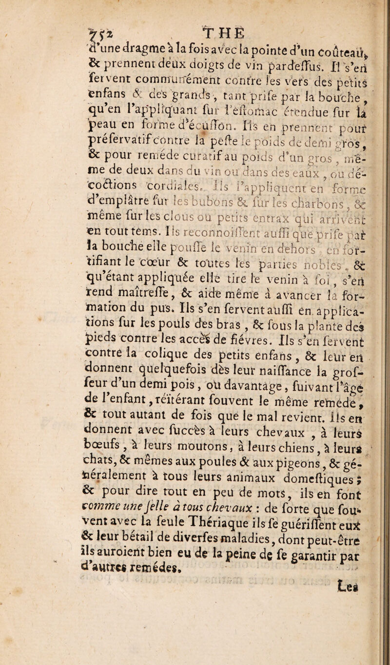 , THE d’une dragme \ la fois avec la pointe d’un Coûteaii*, & prennent deux doigts de vin par de (fus. Il Vert fervent communément contre les vers des petits fenfans Sc des grands -, tant prife par la bouche ? qu’en rappliquant fur 1 eilomac étendue fur la 'peau en forme d ecùiTôn. Iis en prennent pour préfervatif contre la pelle le poids de demi &os, & pour remède curatif au poids d’un gros ? nfê- me de deux dans du vin ou dans des eaux , ou dé¬ coctions cordiales. Ils l’appliquent en forme d emplâtre fut tes bubons 8c fur les charbons , Sc 'meme fur les clous ou petits e.ntrax qui arrivent en tout tènns. 1 [s reconnoilTent auili que pnie par 3a bouche elle poulie le venin en ifehors en for¬ tifiant le cœur 6c toutes les parties nobles », 6c qu’étant appliquée elle tire le venin à foi, s’en rend maîtreffe, 8c aide même à avancer la for¬ mation du pus» Ils s’en fervent alilfi en. applica¬ tions fur les pouls des bras , 6c fous la plante des pieds contre les accèè de fièvres. Ils s’en Fervent contre la colique des petits enfans , 6c leur en donnent quelquefois dès leur naiflance la grof- feur d’un demi pois, oli davantage, fuivant fâ°è de 1 enfant, réitérant fouvent le même reftiëdé* 8c tout autant de fois que le mal revient. Iis en donnent avec füccès à leurs chevaux , à leurà bœufs , à leurs moutons, à leurs chiens, à ieurô chats, 8c memes aux poules ôc aux pigeons, 6c gé¬ néralement à tous leurs animaux domeftiques ; 8c pour dire tout en peu de mots, ils en font comme une J elle à tous chevaux : de forte que fou* vent avec la feule Thériaque ilsfeguérifTenteuà 8c leur bétail de diverfes maladies, dont peut-être ils auroient bien eu de la peine de fe garantir par d’autres remèdes.