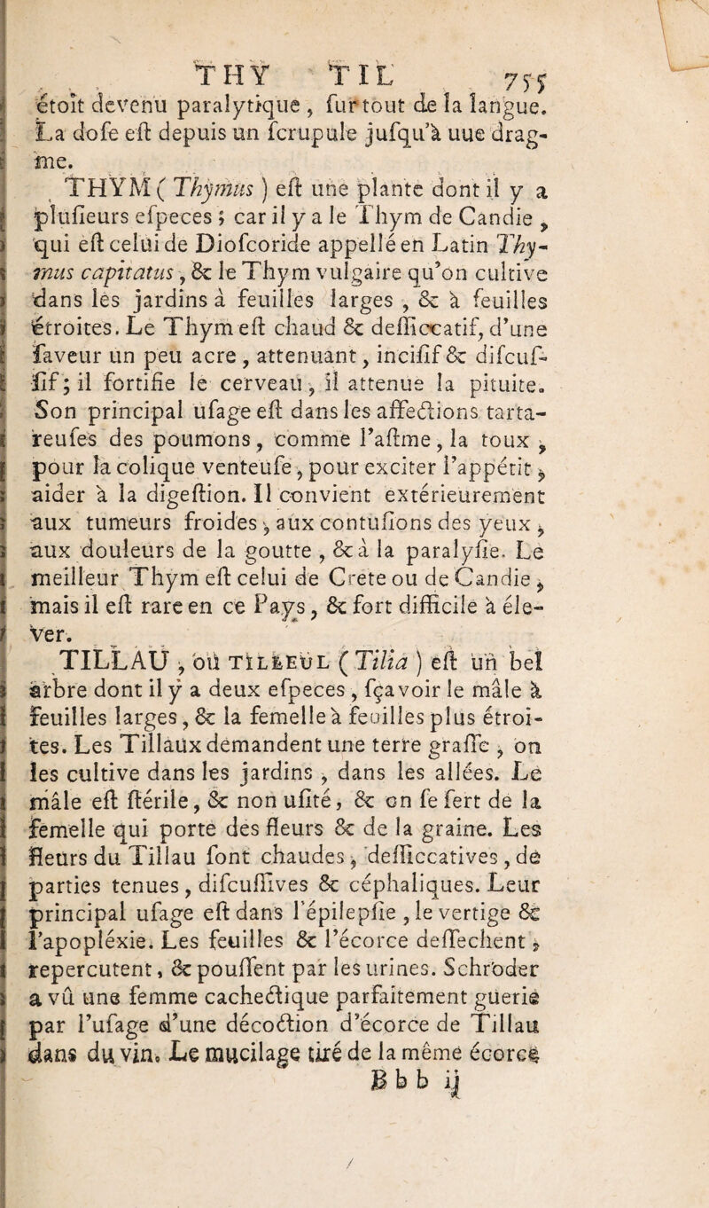 TH Y T IL' 7yy ! étoit devenu paralytique , fur tout de îa langue. La dofe eft depuis un fcrupule jufqu’à uue drag- me. THYM( Thymus ) eft une plante dont il y a plaideurs efpeces ; car il y a le Thym de Candie P qui eft celui de Diôfcoride appelle en Latin Tky- mus capttatus, 8e le Thym vulgaire qu’on cultive dans les jardins à feuilles larges , 8c à feuilles i étroites. Le Thym eft chaud 8c deffiocatif, d’une faveur un peu acre , atténuant, incifif 8c difcuff l LIT; il fortifie le cerveau , il atténué la pituite. Son principal ufage eft dans les affeéiions tarta- ireufes des poumons, comme l’aftme,la toux p pour la colique venteufe, pour exciter l’appétit P aider à îa digeftion. Il convient extérieurement ï aux tumeurs froides, aux contufions des yeux * î aux douleurs de la goutte , 8c à la paralyfie. Le meilleur Thym eft celui de Crete ou de Candie P t mais il eft rare en ce Pays, 8c fort difficile à éle¬ ver. TILLAÜ •, où tïl&eül ( Tilia ) eft un bel arbre dont il y a deux efpeces , fça voir le mâle à feuilles larges, 8c la femelle à feuilles plus étroi¬ tes. Les Tillaüx demandent une terre grade , on 1 les cultive dans les jardins , dans les allées. Le mâle eft ftérile, 8c non ufité, 8c on fe fert de îa femelle qui porte des fleurs 8c de la graine. Les fleurs du Tilîau font chaudes, defficcatives, de parties tenues, difcuffives 8c céphaliques. Leur principal ufage eft dans Tépiîepire ,1e vertige 8c Tapopléxie. Les feuilles 8c l’écorce defïechent , repercutent, 8c pouffent par les urines. Schr'oder a vu une femme cachectique parfaitement guéri© | par l’ufage d’une décoction d’écorce de Tillau. ï dans du vin» Le mucilage tiré de la même écorc# Bbb