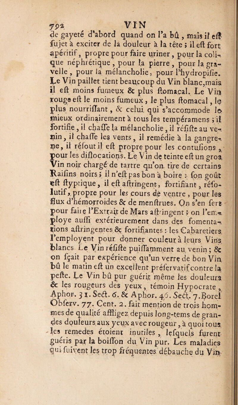 yp^ ^ VIN <de gayeté cTabord quand on l’a bû , mais îî elî- fujet à exciter de la douleur à la tête ; il eft fort apéritif, propre pour faire uriner, pour la colk que néphrétique , pour la pierre , pour la gra- velle , pour ia mélancholieî pour lliydropifie. Le Vin pailler tient beaucoup du Vin blane?mais il eû moins furncyx 6c plus ftomacal. Le Vin rouge eft le moins fumeux , le plus ftomacal, le plus nourriiïant, & celui,, qui s'accommode î$ mieux ordinairement a tous les tempéramens ; il fortifie 3 il ch a {Te la mélancholie ? il réfifte au ve~. ain y il çhafie les vents ? il remédie h la gangre^>. 3je, il reloutil eft propre pour les contufions a pour les diflocations. Le Vin de teinte eft un gros Vin noir chargé de tartre qu’on tire de certains Raifins noirs ? il n’eft pas bon a boire fon goût teft ftyptique, il eft aftrin-gent, fortifiant , réfo- lutif, propre pour les cours dè ventre , pour les flux d’hemorroides 8c de menftrues. On s’en ferî- pour faij ç l’Extrait de Mars aftdngent ; on l’em^. ployé auffi extérieurement dans des fomenta-* îions aftringentes 8ç fortifiantes : les Cabaretiers l’employent pour donner couleur à leurs Vins fclancs Le Vin réfifte puiffamment au venin ; 6e on fçait par expérience qu’un verre de bon Vin bu le matin eft un excellent préfervatif contre la pefte. Le Vin bû pur guérit même les douleurs <8c les rougeurs des yeux, témoin Hypocrate % Aphor. 3 i. 5'eét. <5. & Aphor. 46. Sed. 7.Bord Obferv. 77. Cent. 2. fait mention de trois hom¬ mes de qualité affligez depuis îong-tems de gran¬ des douleurs aux yeux avec rougeur, à quoi tous -les remedes étoient inutiles , lçfqueis furent guéris par la boifton du Vin pur. Les maladies qui fuirent les trop fréquentes débauche du Vin