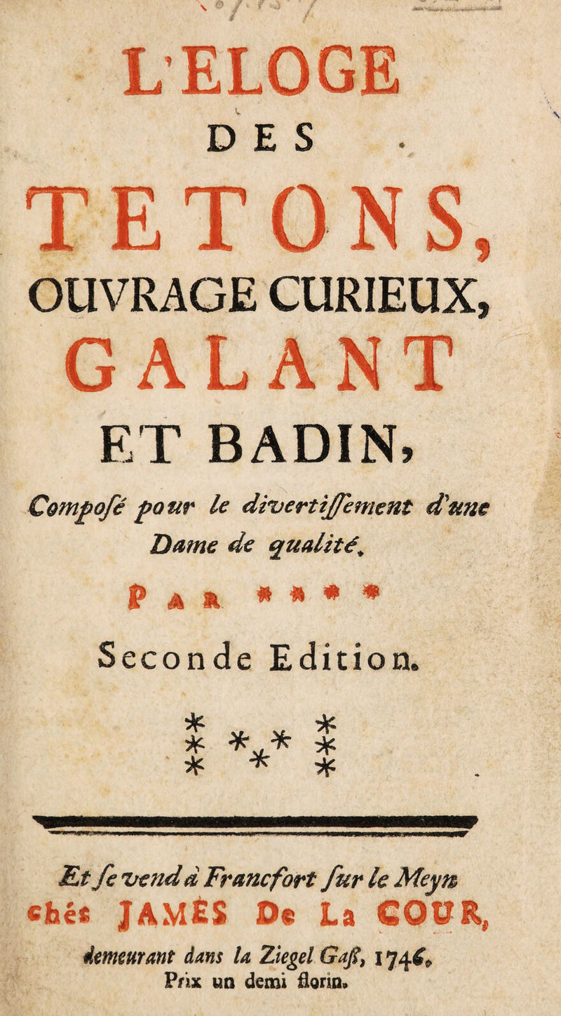 LELOGE DES TETONS, OUVRAGE CURIEUX, GALANT ET BADIN, Compofé pour le divertijfement d'une Dame de qualité; P a a * * * * Seconde Edition. I *** * * * * Et fe vend d Francfort fur le Meyn cbés James o« La cour, demeurant dans U Ziegel Gajt, 174É* Prix un demi florin®