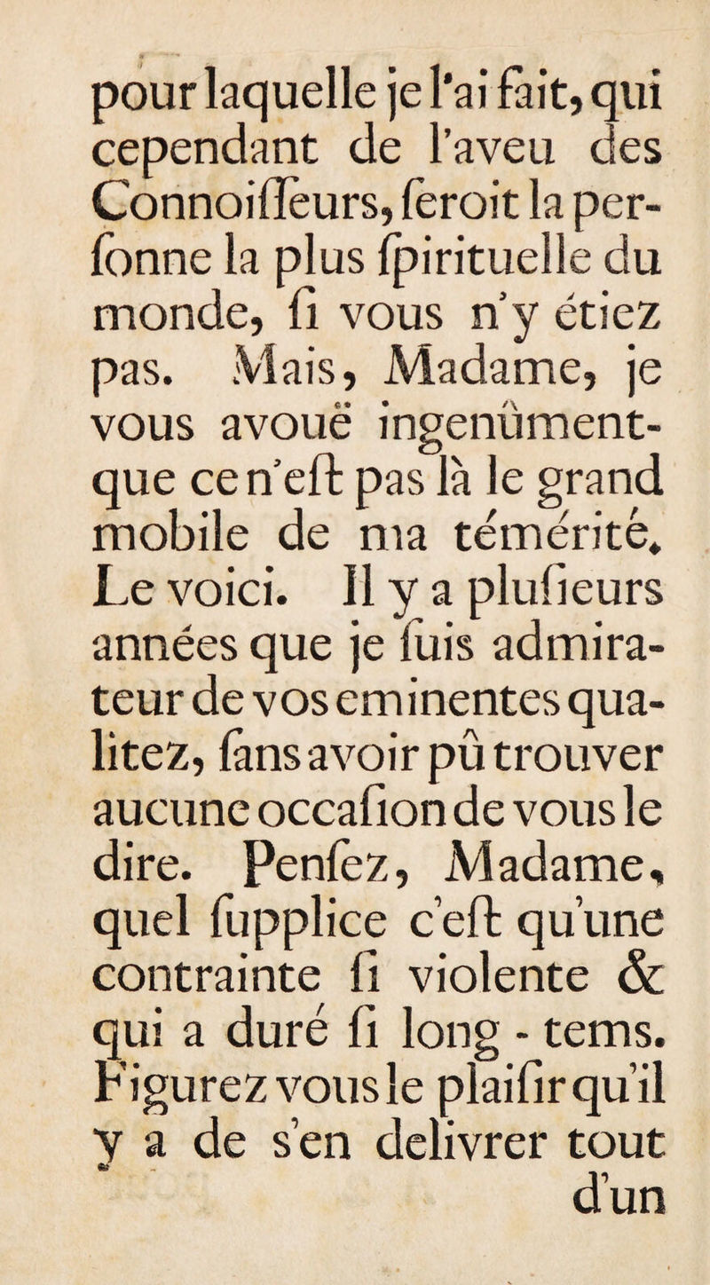 pour laquelle je l’ai fait, qui cependant de l’aveu des Connoifièurs, (èroit la per- lonne la plus fpirituelle du monde, fi vous n y étiez pas. Mais, Madame, je vous avoue ingenüment- que cen eft pas là le grand mobile de ma témérité* Le voici. 11 y a plusieurs années que je fuis admira¬ teur de vos eminentes qua- litez, fans avoir pû trouver aucune occafion de vous le dire. Penlez, Madame, quel fupplice ceft qu’une contrainte fi violente &amp; qui a duré fi long • tems. Figurez vous le plaifir qu’il y a de s’en délivrer tout