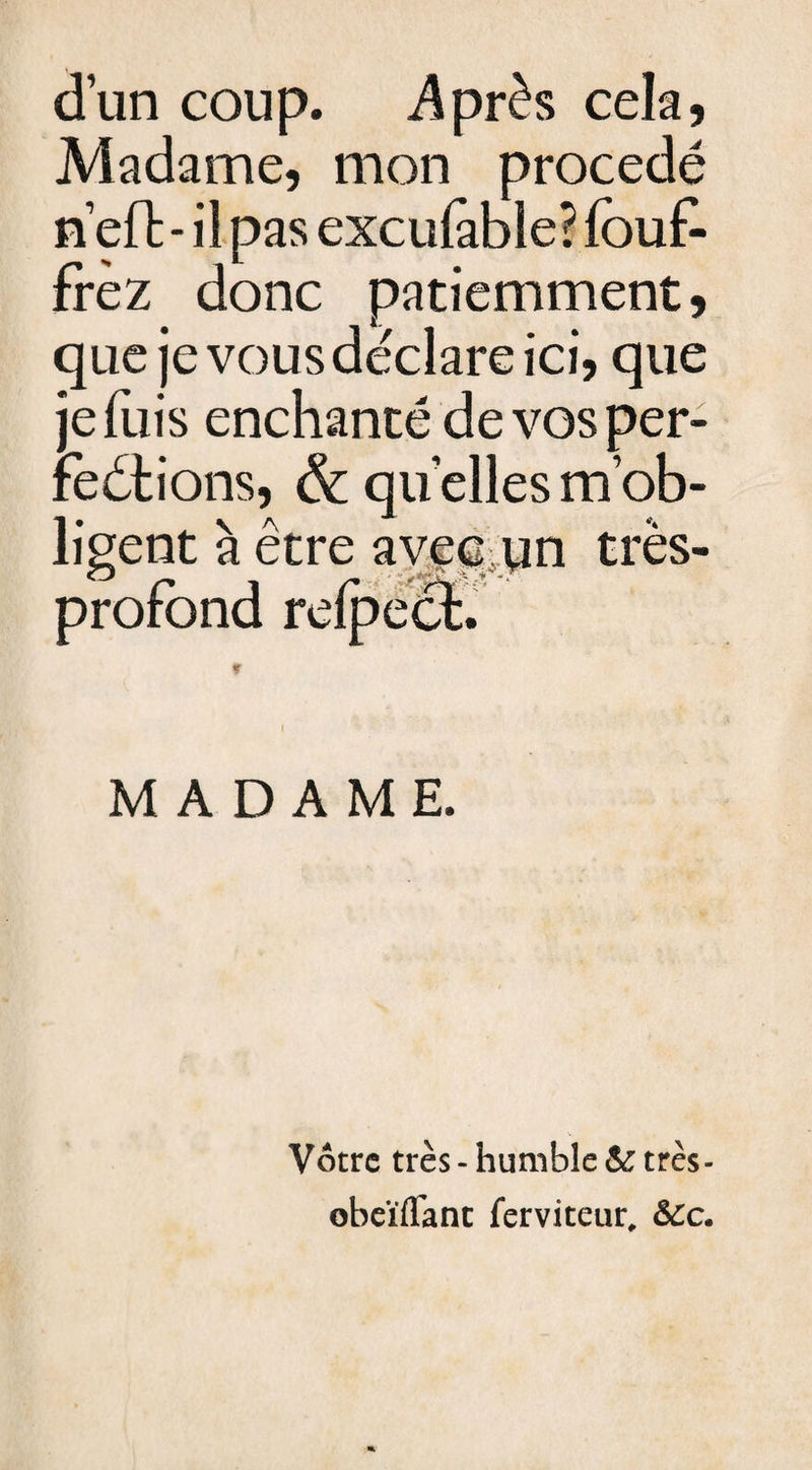 d’un coup. .Après cela, Madame, mon procédé n’eft - il pas exculàble? fou£ frèz donc patiemment, que je vous déclare ici, que je fuis enchanté de vos per¬ fections, &amp; quelles m’ob¬ ligent à être avec un très- profond refpect. * MADAME. Votre très - humble &amp; très- obeïiïanc ferviteur, ôéc.