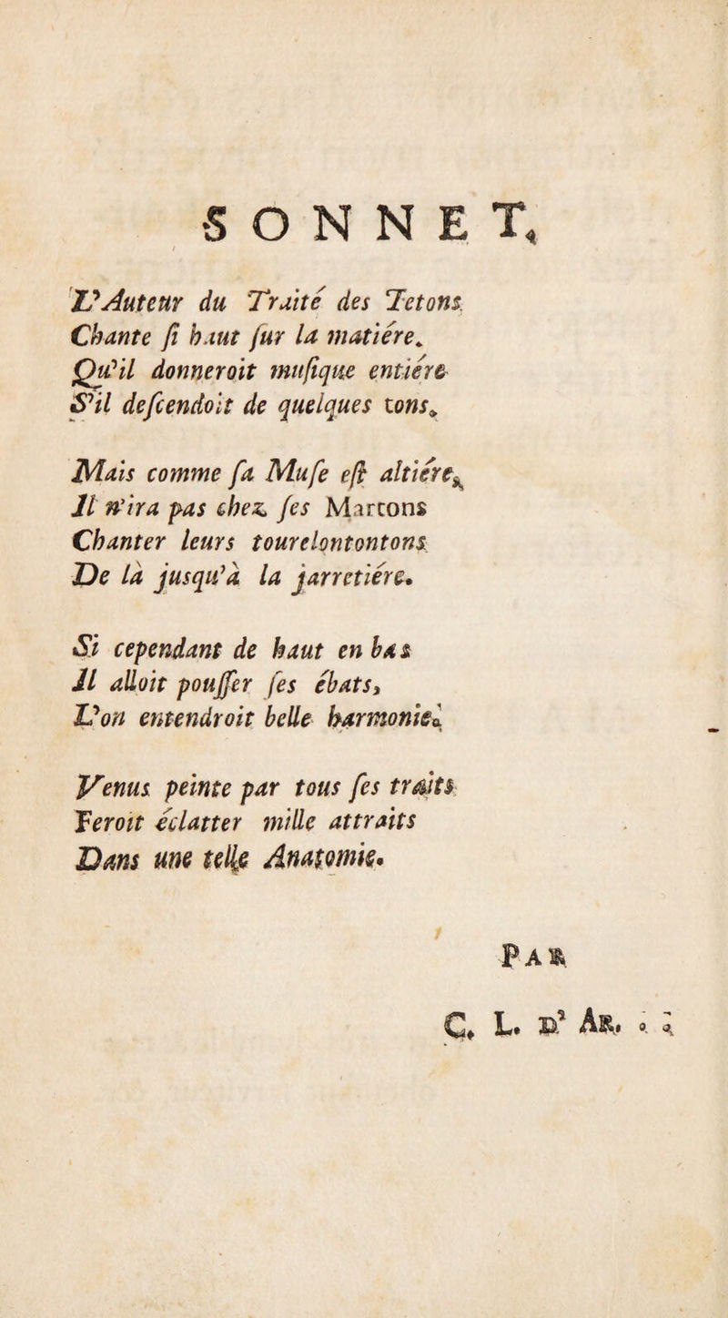 SONNET, Z?Auteur du Truité des Tétons. Chante fi haut fur la matière, Qu?il donnerait mufique entière S’il defcendolt de quelques tons^ Mais comme fa Mufe eft altière* 11 n'ira pas chez fes M.ircons Chanter leurs tour dont ont ons De là jusqiCà la jarretière. Si cependant de haut en bas Jl allait pouffer fes ébats, Dori entendroit belle harmoniei Venus peinte par tous fes traits Teroit éclatter mille attraits Dam une telle Anatomie. Paï&amp; G L« if A&amp;# o ^