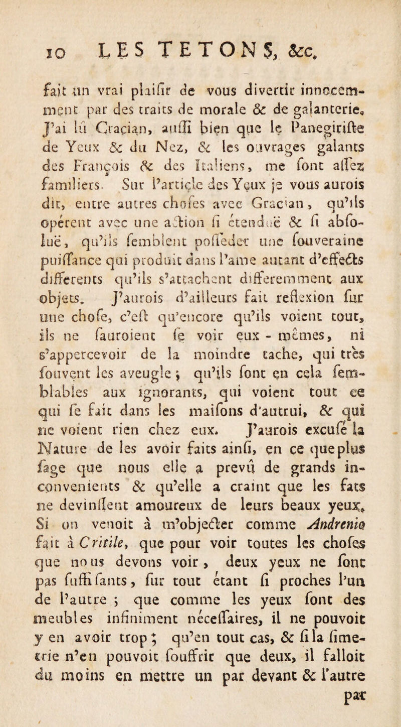 fait un vrai plaifir de vous divertir innocem¬ ment par des traits de morale &amp; de galanterie. J’ai lu Cracian, aiuli bien que le Panegirifte de Yeux 5c du Nez, &amp; les ouvrages galants des François 5c des Italiens, me font alfez familiers. Sur l’artiçle des Yeux je vous aurois dit, entre sucres chofes avec Grac'an » qu’ils opèrent avec une affcion il étendue &amp; fi abfo- luë, qu’ils femblent pofièdec une fouveraine puifiance qui produit dans l’ame autant d’cffëdfcs differents qu’ils s’attachent différemment aux objets. J’aurois d’ailleurs Fait réflexion fur une chofe, c’eft qu’encore qu’ils voient tout, ils ne (auroient fe voir eux - mêmes, ni s’appercevoir de la moindre cache, qui très fouvent les aveugle ; qu’ils font en cela iem- blables aux ignorants, qui voient tout ce qui fe fait dans les maifons d’autrui, &amp;c qui ne voient rien chez eux. J’aurois exeufé la Nature de les avoir faits ainfi, çn ce que plus fage que nous elle a prevu de grands in¬ convénients 5c qu’elle a craint que les fats ne devinrent amoureux de leurs beaux yeux. Si on venoic à m’obje&lt;f£er comme Andrenia fait àCritile, que pour voir toutes les chofes que no us devons voir , deux yeux ne font pas fuffifants, fur tout étant fi proches l’un de l’autre ; que comme les yeux font des meubles infiniment néceflaires, il ne pouvoir y en avoir trop; qu’en tout cas, &amp; fila fime- crie n’en pouvoit fouffric que deux, il falloit du moins en mettre un par devant de l'autre par