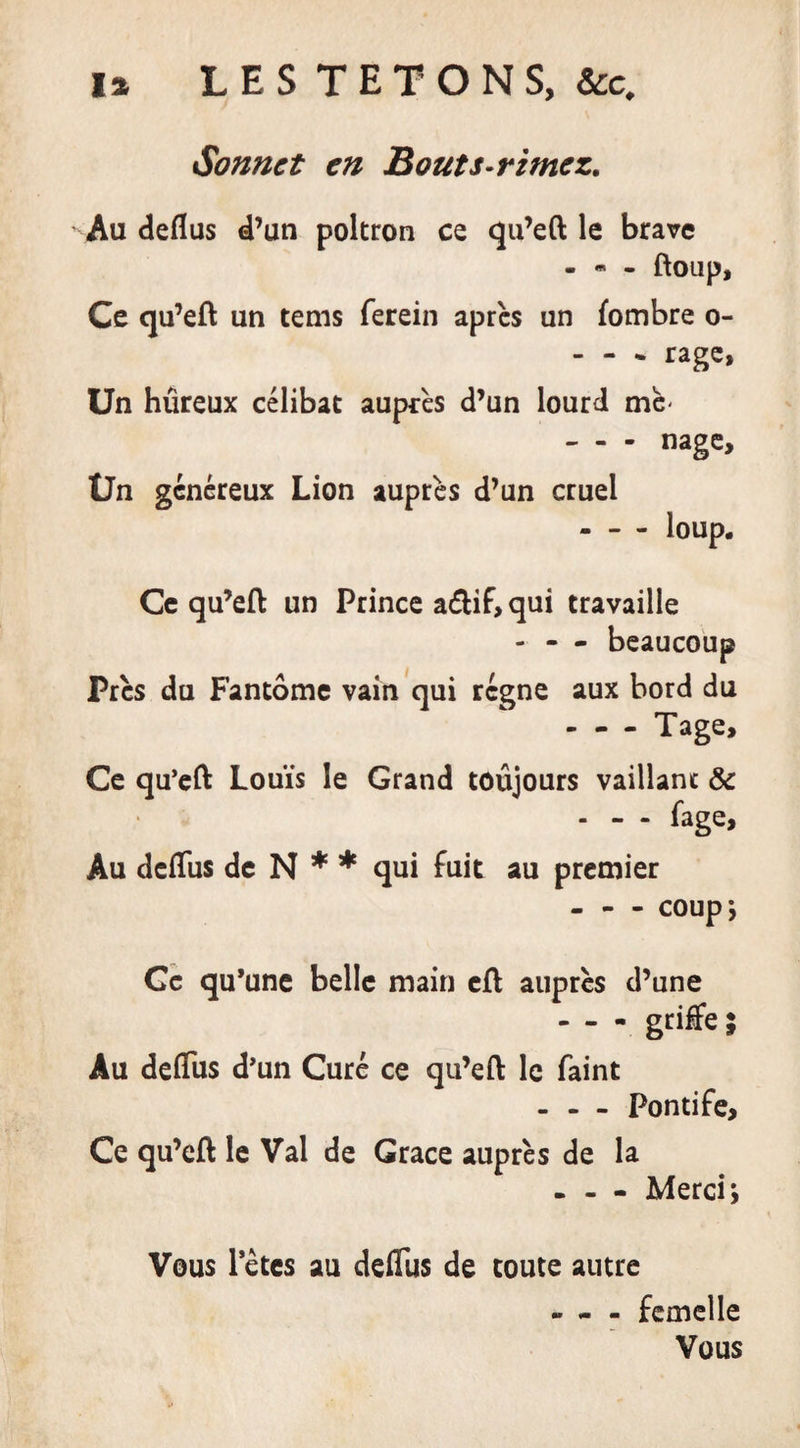 Sonnet en Bouts-rimez. Au deflus d’un poltron ce qu’eft le brave - * - ftoup. Ce qu’eft un tems ferein après un fombre o- - - - rage, Un hûreux célibat auprès d’un lourd me- - - - nage. Un généreux Lion auprès d’un cruel Ce qu’eft un Prince a&lt;ftif&gt; qui travaille - - - beaucoup Près du Fantôme vain qui régne aux bord du - - - Tage, Ce qu’eft Louis le Grand toujours vaillant 8c - - - fage. Au dcfliis de N * * qui fuit au premier - - - COUpj Ce qu’une belle main cft auprès d’une - - - griffe; Au deflus d’un Curé ce qu’eft le faint - - - Pontife, Ce qu’eft le Val de Grâce auprès de la - - - Merci; Vous Pètes au deflus de toute autre - « - femelle Vous