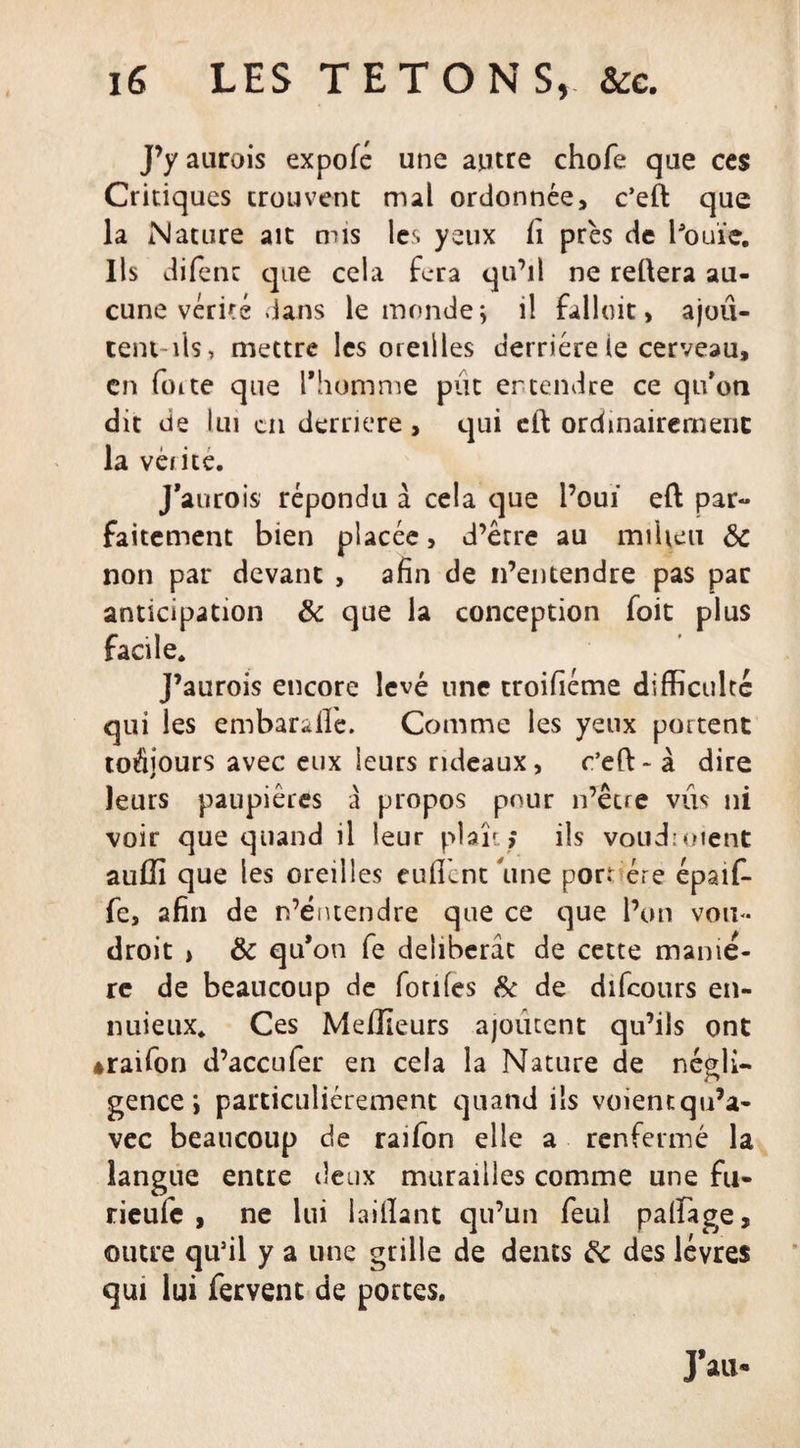 J’y aurois expofé une autre chofe que ces Critiques trouvent mal ordonnée, c’eft que la Nature ait mis les yeux fi près de bouïe. Ils difenr que cela fera qu’il ne reliera au¬ cune vérité dans le monde; il falloit, ajoû- tent-ils, mettre les oreilles derrière le cerveau, en forte que l'homme pût ertendre ce qu’on dit de lui en derrière, qui ctl ordinairement la vérité. J'aurois répondu à cela que l’ouï eft par¬ faitement bien placée, d’être au milieu ôc non par devant , afin de n’entendre pas par anticipation &amp; que la conception foit plus facile. J’aurois encore levé une troifiéme difficulté qui les embaralle. Comme les yeux portent toujours avec eux leurs rideaux, c’eft- à dire leurs paupières à propos pour n’être vus ni voir que quand il leur plaît ; ils voudroient auffi que les oreilles eufiènt une port ère épaïf- fe, afin de n’éntendre que ce que l’on voit- droit &gt; &amp; qu'on fe délibérât de cette manié¬ ré de beaucoup de fotifes &amp; de difeours en- nuieux. Ces Meilleurs ajoutent qu’ils ont éraifon d’accufer en cela la Nature de négli¬ gence ; particuliérement quand ils voient qu’a- vec beaucoup de raifon elle a renfermé la langue entre deux murailles comme une fu- rieufe , ne lui iaillant qu’un feul paffiage, outre qu’il y a une grille de dents &amp; des lèvres qui lui fervent de portes.