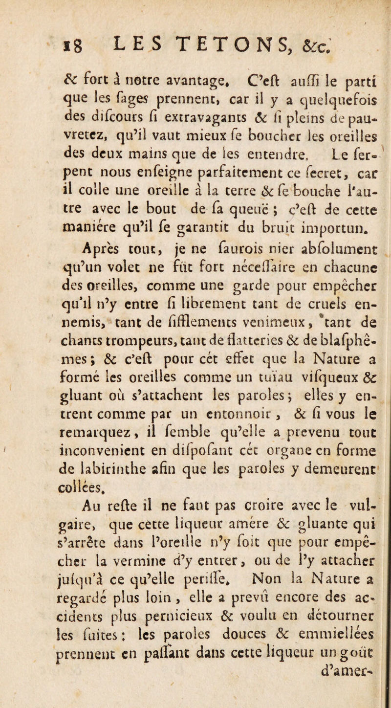 ig LES TETONS, te &amp; fort à notre avantage, C’eft auiïî le parti que les fages prennent, car il y a quelquefois des difcours fi extravagants &amp; ii pleins depau- vretez, qu’il vaut mieux fe boucher les oreilles des deux mains que de les entendre. Le fer» pent nous enfeigne parfaitement ce fecret, car il colle une oreille à la terre 8c fe bouche l'au¬ tre avec le bout de fa queue ; c’eft de cette manière qu’il fe garantit du bruit importun. Après tout, je ne faurois nier abfolumenc qu’un volet ne fut fort néceftaire en chacune des oreilles, comme une garde pour empêcher qu’il n’y entre fi librement tant de cruels en¬ nemis, tant de fifflemencs venimeux, *tant de chants trompeurs, tant de flatteries 8c de blafphê- mes ; 8c c’eft pour cét effet que la Nature a formé les oreilles comme un tuïau vifqueux 8c gluant ou s’attachent les paroles ; elles y en¬ trent comme par un entonnoir, &amp; fi vous le remarquez, il fembîe qu’elle a prévenu tout inconvénient en difpofant cét organe en forme de labirinthe afin que les paroles y demeurent' collées. Au refte il ne faut pas croire avec le vul¬ gaire, que cette liqueur amére 8c gluante qui s’arrête dans l’oreille n’y foit que pour empê¬ cher la vermine d’y entrer, ou de l’y attacher jufqu’à ce qu’elle perüfe. Non la Nature a regardé plus loin , elle a previi encore des ac* cidents plus pernicieux 8c voulu en détourner les fuites : les paroles douces 8c emmiellées prennent en pallant dans cette liqueur un goût d’amer-