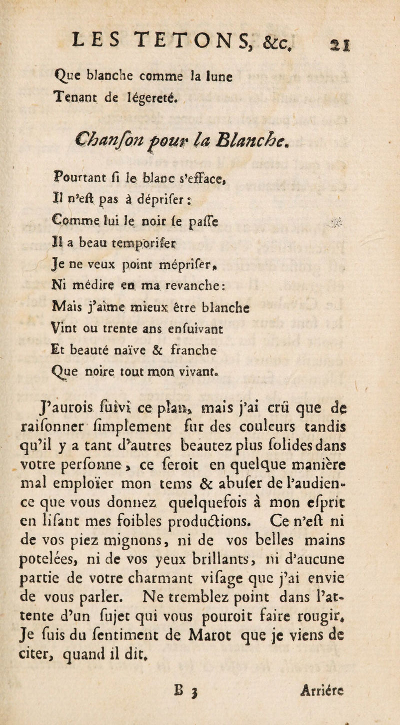 Que blanche comme la lune Tenant de légèreté. Chanfon four la Blanche. Pourtant fi le blanc s’efface, II n’eû pas à déprifer : Gomme lui le noir le palTe Il a beau teroporifet Je ne veux point méprifer. Ni médire en ma revanche: Mais j’aime mieux être blanche Vint ou trente ans enfuivant Et beauté naïve &amp; franche Que noire tout mon vivant. J’aurois fuivi ce plan* mais j’ai crû que de raifonner fimpîement fur des couleurs tandis qu’il y a tant d’autres beautez plus folides dans votre perfonne &gt; ce feroit en quelque manière mal employer mon tems &amp; abufer de l’audien¬ ce que vous donnez quelquefois à mon efpric en lifant mes foibles produ&amp;ions. Ce n’eft ni de vos piez mignons, ni de vos belles mains potelées, ni de vos yeux brillants, ni d’aucune partie de votre charmant vifage que j’ai envie de vous parler. Ne tremblez point dans l’at¬ tente d’un fujet qui vous pouroit faire rougir. Je fuis du fentiment de Marot que je viens de citer, quand il dit. B 3 Arriére