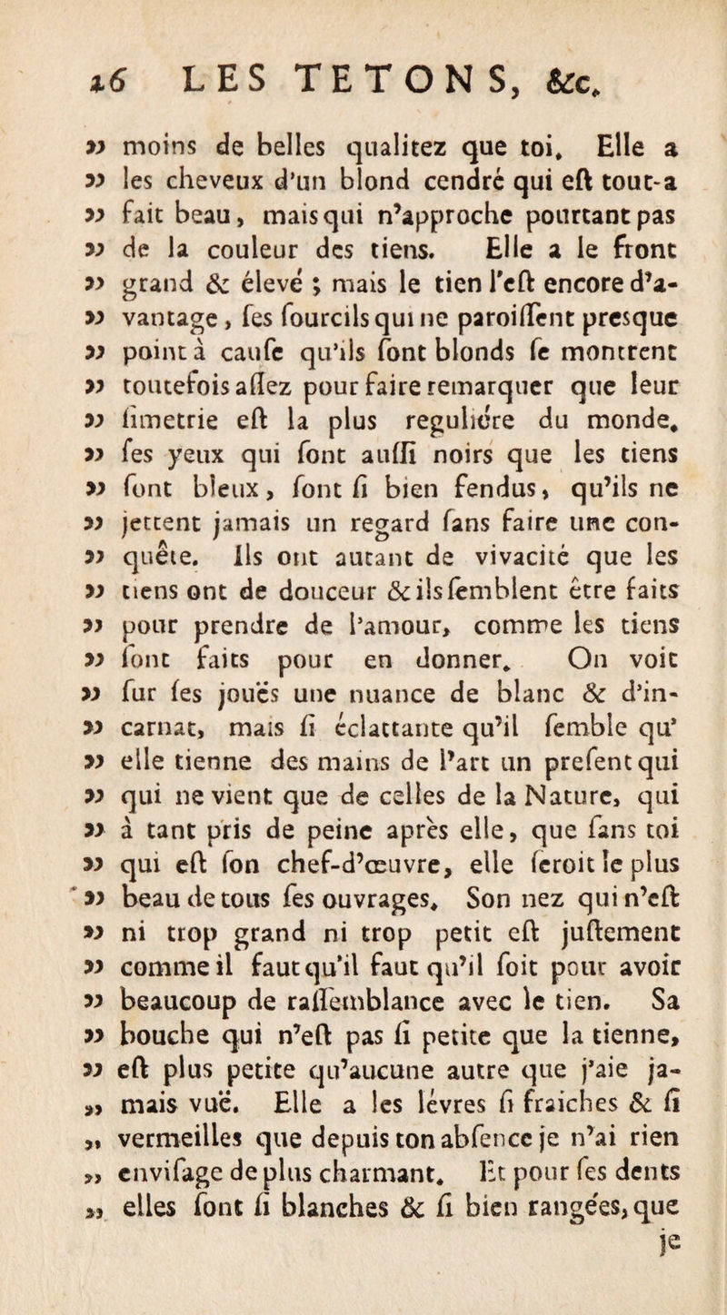 yy moins de belles qualitez que toi. Elle a yy les cheveux d’un blond cendré qui eft tout-a yy fait beau, mais qui n’approche pourtant pas yy de la couleur des tiens. Elle a le front yy grand &amp; élevé ; mais le tien l'eft encore d’a- m vantage, fes fourcils qui ne paroi fient presque yy pointa caufe qu’ils font blonds fe montrent yy toutefois allez pour faire remarquer que leur yy hmetrie eft la plus régulière du monde, yy fes yeux qui font aulfi noirs que les tiens » font bîeux, font fi bien fendus, qu’ils ne yy jettent jamais un regard fans faire une con- yy quête. Ils ont autant de vivacité que les yy tiens ont de douceur &amp;ilsfèmblent être faits yy pour prendre de l’amour, comme les tiens yy ionc faits pour en donner. On voit yy fur fes joues une nuance de blanc Sc d’in- yy carnat, mais fi éclactante qu’il femble qu’ yy elle tienne des mains de l’art un prefentqui yy qui ne vient que de celles de la Nature, qui yy à tant pris de peine après elle, que fans toi yy qui eft fon chef-d’œuvre, elle (croit le plus yy beau de tous fes ouvrages. Son nez quin’eft yy ni trop grand ni trop petit eft juftement yy comme il faut qu’il faut qu’il foit pour avoir yy beaucoup de raftemblance avec le tien. Sa yy bouche qui n’eft pas fi petite que la tienne, yy eft plus petite qu’aucune autre que j’aie ja- „ mais vue. Elle a les lèvres fi fraiches &amp; fî „ vermeilles que depuis ton abfencc je n’ai rien *, envifage de plus charmant. Et pour fes dents elles font fi blanches Ôc fi bien range'es, que je