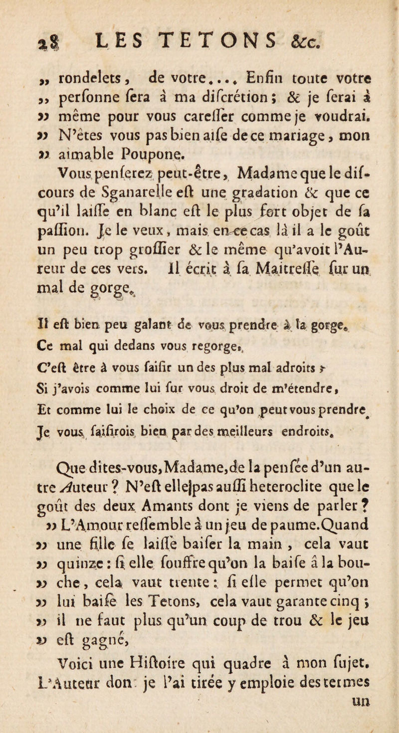 „ rondelets, de votre.... Enfin toute votre ,, perfonne fera à ma difcrétion; &amp; je ferai a yy même pour vous carellêr comme je voudrai. yy N’ètes vous pas bien aife de ce mariage, mon yy aimable Poupone. Vous,penferez peut-être. Madame que le dif- cours de Sganarelle eft une gradation &amp; que ce qu’il laifie en blanc eft le plus fort objet de fa paflioih Je le veux, mais eiveecas la il a le goût un peu trop groffier &amp; le même qu’avoit l’Au- reur de ces vers. Il écrit à fa Maitrelfe fur un mal de gorge. Il eft bien peu galant de vous prendre à la gorge,, Ce mal qui dedans vous regorge», C’eft être à vous faifir un des plus mal adroits * Si j’avois comme lui fur vous droit de m’étendre, Et comme lui le choix de ce qu’on peut vous prendre^ Je vous faifirois bien par des meilleurs endroits. Que dites-vous,Madame,de la penfée d’un au¬ tre tuteur? N’eflelle|pasauffi hétéroclite que le goût des deux Amants dont je viens de parler ? yy L’Amour reffemble à un jeu de paume.Quand yy une fille fe laifie bai fer la main , cela vaut yy quinze : fi elle fouffre qu’on la baife â la bou- yy che, cela vaut trente : fi elle permet qu’on yy lut baife les Tétons, cela vaut garante cinq *, yy il ne faut plus qu’un coup de trou ôc le jeu yy eft gagné, Voici une Hiftoire qui quadre à mon fujet. L’Autear don je i’ai tirée y emploie des termes un