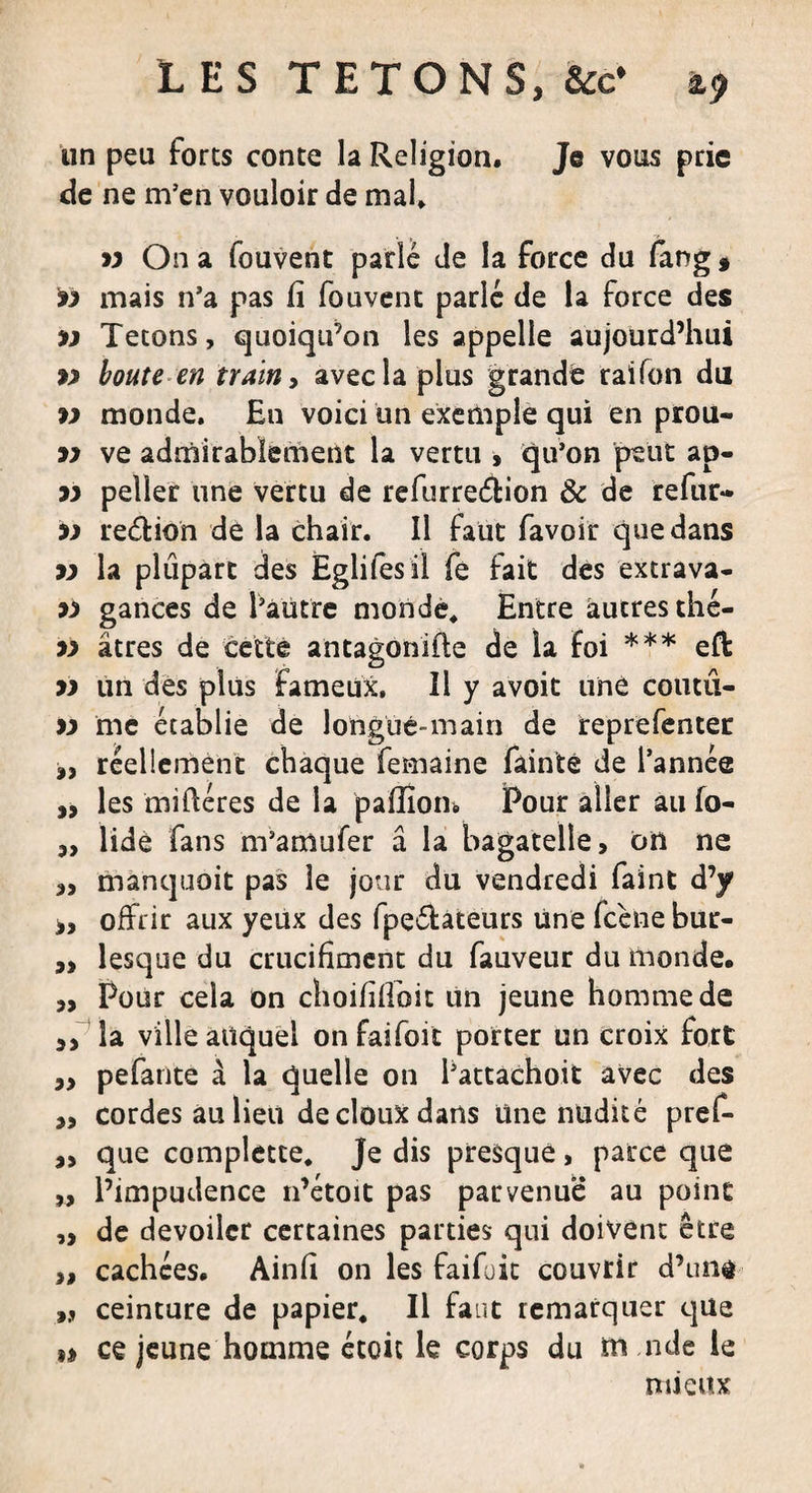 un peu forts conte la Religion. Je vous prie de ne m’en vouloir de mal. 99 On a fouvent parlé de la force du fang * 99 mais n’a pas fi fouvent parlé de la force des &gt;9 Tétons, quoiqu’on les appelle aujourd’hui boute en train, avec la plus grande raifon du w monde. En voici un exemple qui en prou- 99 ve admirablement la vertu » qu’on peut ap- 99 peller une vertu de refurreéïion &amp; de refur» 99 reétion de la chair. Il faut favoir que dans 99 la plupart des Eglifesil fe fait des extrava- 99 gances de l’autre monde. Entre autres thé- 99 âtres de cette antagonifle de la foi *** eft 99 un des plus fameux. Il y avoit une coutii- 99 me établie de longue-main de reprefenter réellement chaque femaine fàinte de l’année „ les miiféres de la paffîom Pour aller au fo- „ lidè fans m’amufer â la bagatelle, on ne „ manquoit pas le jour du vendredi faint d’y &gt;, offrir aux yeux des fpe&amp;ateurs Une fcène bur- ,&gt; lesque du crucifiaient du fauveur du monde. ,, Pour cela on choififfoit lin jeune homme de la ville auquel onfaifoit porter un croix fort pefante à la quelle on l’attachoit avec des ,, cordes au lieu de doux dans une nudité pref- „ que complette. Je dis presque, parce que „ l’impudence n’étoit pas parvenue au point ,, de dévoiler certaines parties qui doivent être „ cachées. Ainfi on les faifuit couvrir d’una „ ceinture de papier. Il faut remarquer que ii ce jeune homme étoic le corps du m nde le mieux