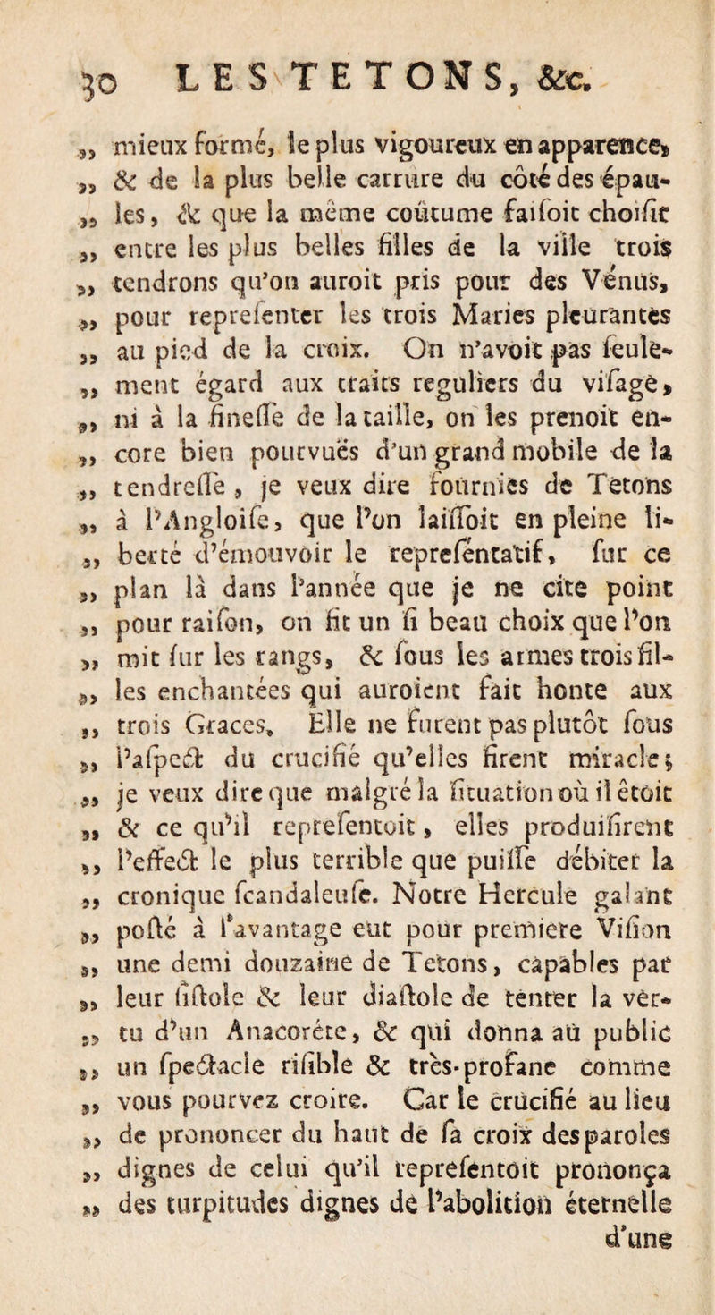 3, mieux formé, le plus vigoureux en apparence» „ &amp; de la plus belle carrure du côte des épau- les, de que la meme coutume faifoic choifie „ encre les plus belles filles de la ville trois 3, tendrons qu’on auroit pris pour des Vénus, „ pour repreienter les trois Maries pleurantes j, au pied de la croix. On n’a voit pas feule- ,, ment égard aux traits réguliers du vifagè» „ ni à la finefle de la taille, on les prenoit èil- „ core bien pourvues d’un grand mobile de la „ tendreflè , je Yeux dire fournies de Tétons à l’Angloife, que l’on îaififoit en pleine li- „ bercé d’émouvoir le repreféntatif, fur ce 3, plan là dans l’année que je ne cite point 3, pour raifon, on fit un fi beau choix que l’on „ mit fur les rangs, de fous les armes trois fil- 3, les enchantées qui auroient fait honte aux „ trois Grâces* Elle ne furent pas plutôt fous 3, l’aipecft du crucifié qu’elles firent miracle; 3, je veux dire que malgré la fituationoù ilêtôit 9, &amp; ce qu’il reprefentoit, elles produifirent ,, i’efteôt: le plus terrible que puilfe débiter la „ cronique fcandaîeufe. Notre Hercule galant 9, porté à davantage eut pour première Vifion 3, une demi douzaine de Tétons, capables pat 9, leur lîrtoie de leur diartole de tenter la ver- 3, tu d’un Anacoréte, de qui donna au public s, un fpeÔbicle rifible &amp; très*profane comme 9, vous pourvez croire. Car le crucifié au lieu 3, de prononcer du haut de fa croix des paroles „ dignes de celui qu’il reprefentoit prononça „ des turpitudes dignes dé l’abolition éternelle d'ung