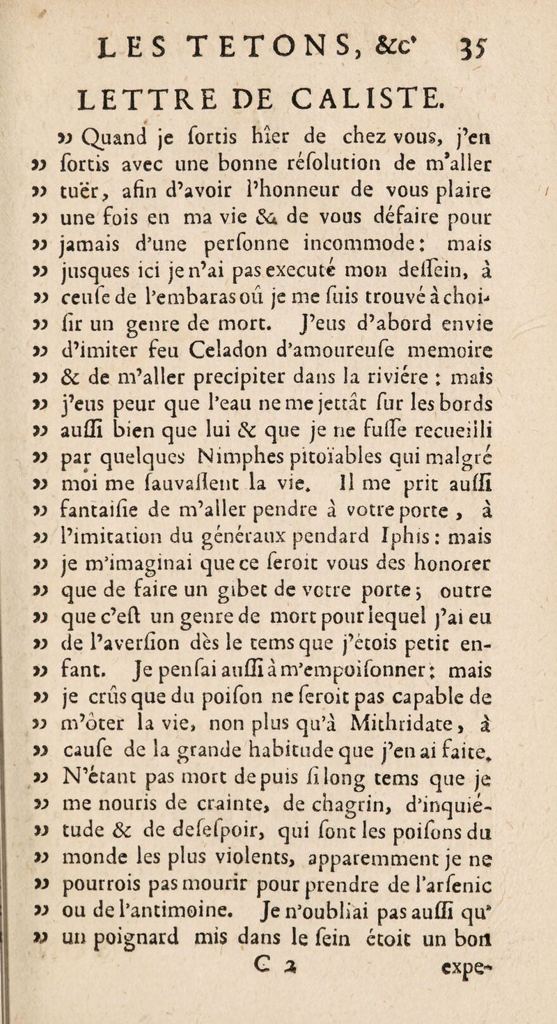 LETTRE DE CALISTE. » yy Quand je forcis hier de chez vous, j’en yy fortis avec une bonne réfolution de m’aller yy tuer, afin d’avoir l’honneur de vous plaire / yy une fois en ma vie 6a de vous défaire pour yy jamais d’une perfonne incommode: mais yy jusques ici je n’ai pas exécuté mon delfein, à yy ceule de l’embarasoû je me fuis trouvé à chofi yy fir un genre de mort. J’eus d’abord envie yy d’imiter feu Céladon d’amoureufe mémoire yy 8c de m’aller précipiter dans la rivière : mais yy j’eus peur que l’eau nemejettât fur les bords yy auffi bien que lui 8c que je ne fufife recueilli yy par quelques Nimphes pitoïables qui malgré yy moi me fauvaiîent la vie* îl me prit auffi yy fantaifie de m’aller pendre â votre porte, à yy l’imitation du généraux pendard Iphis: mais yy je m’imaginai que ce feroit vous des honorer yy que de faire un gibet de votre porte j outre yy que c’eft un genre de mort pour lequel j’ai eu yy de l’averfion dès le temsque j’étois petit en- yy fant. Je penfai auflîàm’empüifonner; mais yy je crûs que du poifon neferoitpas capable de yy m’ôter la vie, non plus qu’à Mithridate, à yy caufe de la grande habitudeque j’en ai faite* yy N’étant pas mort depuis fi long tems que je yy me nouris de crainte, de chagrin, d’inquié- yy tude 8c de defefpoir, qui font les poifons du yy monde les plus violents, apparemment je ne yy pourrois pas mourir pour prendre de iarfenic yy ou de l’antimoine. Je n’oubliai pas auffi qu* yy un poignard mis dans le fein était un bon G 2, cxpe*