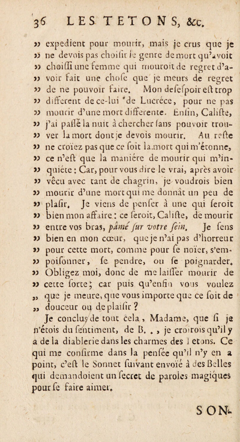 V , , 77 expédient pour mourir, mais je crus que je 77 ne devois pas choilir le genre de mure qu’a voit » choiffi une femme qui rnouroitde regretd’a- 77 voir fait une chofc que je meurs de regret « de ne pouvoir faire. Mon defefpoir eft trop 77 different dece-lui 'de Lucrèce, pour ne pas 77 mourir d’une mort differente. Enfin, Caiifte, 7) j’ai paflëlanuit à chercher (ans pouvoir trou- » ver la mort dont je devois mourir. Au refie » ne croïez pas que ce foit la.mort qui m’étonne, 77 ce n’eft que la manière de mourir qui m’in- » quiète : Car, pour vous dire le vrai, apres avoir 77 vécu avec tant de chagrin, je voudrois bien 77 mourir d’une mort qui me donnât un peu de 77 plafir. Je viens de penfer à une qui feroit 77 bien mon affaire : ce feroit, CaÜfte, de mourir 77 entre vos bras, pâmé fur votre fein, je fens 77 bien en mon cœur, que je n’ai pas d’horreur 77 pour cette mort, comme pour fe noïer, s’em* 77 poifonner, fe pendre, ou fe poignarder* 77 Obligez moi, donc de melaiffer mourir de 77 cette forte 5 car puis qu’enhn vous vouiez a, que je meure, que vous importe que ce foit de ,, douceur ou deplaifir? Je concluy'de tout cela , Madame, que fi je n’étois du fëhtiment, de B. * , je croiroisqu’il y a de la diablerie dans les charmes des 1 etons. Ce qui me confirme dans la penfée qu’il n’y en a point, c’eft le Sonnet fuivant envoie à des Belles qui demandoient un fecrct de paroles magiques pourfe faire aimer* s&lt;m