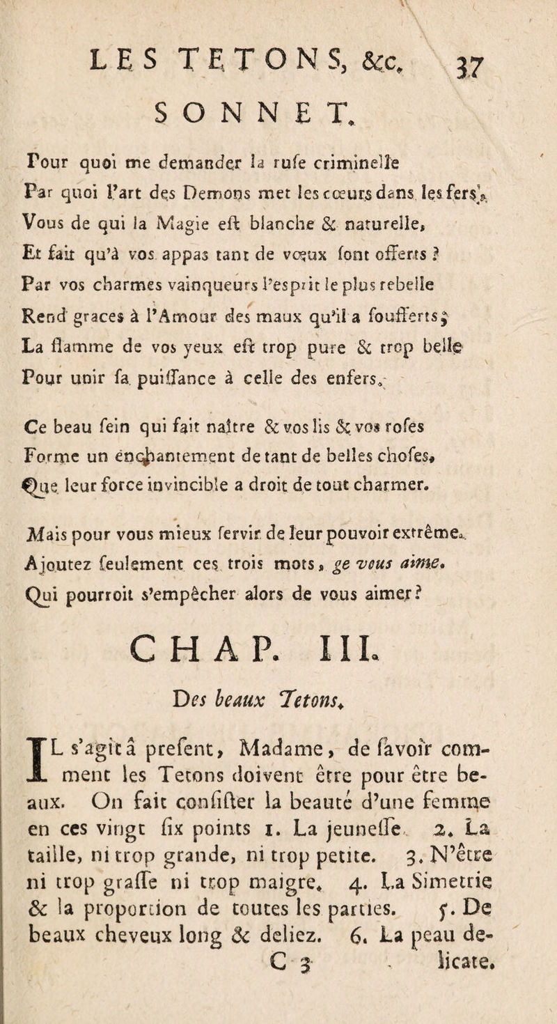 SONNET. Tour quoi me demander la rufe criminelle Par quoi Fart des Démons met les cœurs dans les fer$V Vous de qui la Magie eft blanche &amp; naturelle, Et fait qu’à vos appas tant de vœux font offerts ? Par vos charmes vainqueurs Pespzit le plus rebelle Rend grâces à l’Amour des maux qu’il a foufferts; La flamme de vos yeux eft trop pure &amp; trop belle Pour unir fa puiffance à celle des enfers* Ce beau fein qui fait naître &amp; vos lis &amp; vos rofes Forme un enchantement de tant de belles chofes* Que. leur force invincible a droit de tout charmer. Mais pour vous mieux fervir de leur pouvoir extrême*. Ajoutez feulement ces trois mots, gevous aime. Qui pourroit s’empêcher alors de vous aimer? CHAP. III. beaux Tétons♦ IL s’agita prefent, Madame, de (avoir com¬ ment les Tétons doivent être pour être be¬ aux. On fait conlifter la beauté d’une femme en ces vingt (ix points i. La jeunelTe 2. La taille, ni trop grande, ni trop petite. 3, N’être ni trop grade ni trop maigre. 4. La Simetrie &amp; la proportion de toutes les parues. 5*. De beaux cheveux long 8c deliez. 6. La peau de- G 3 - licate.