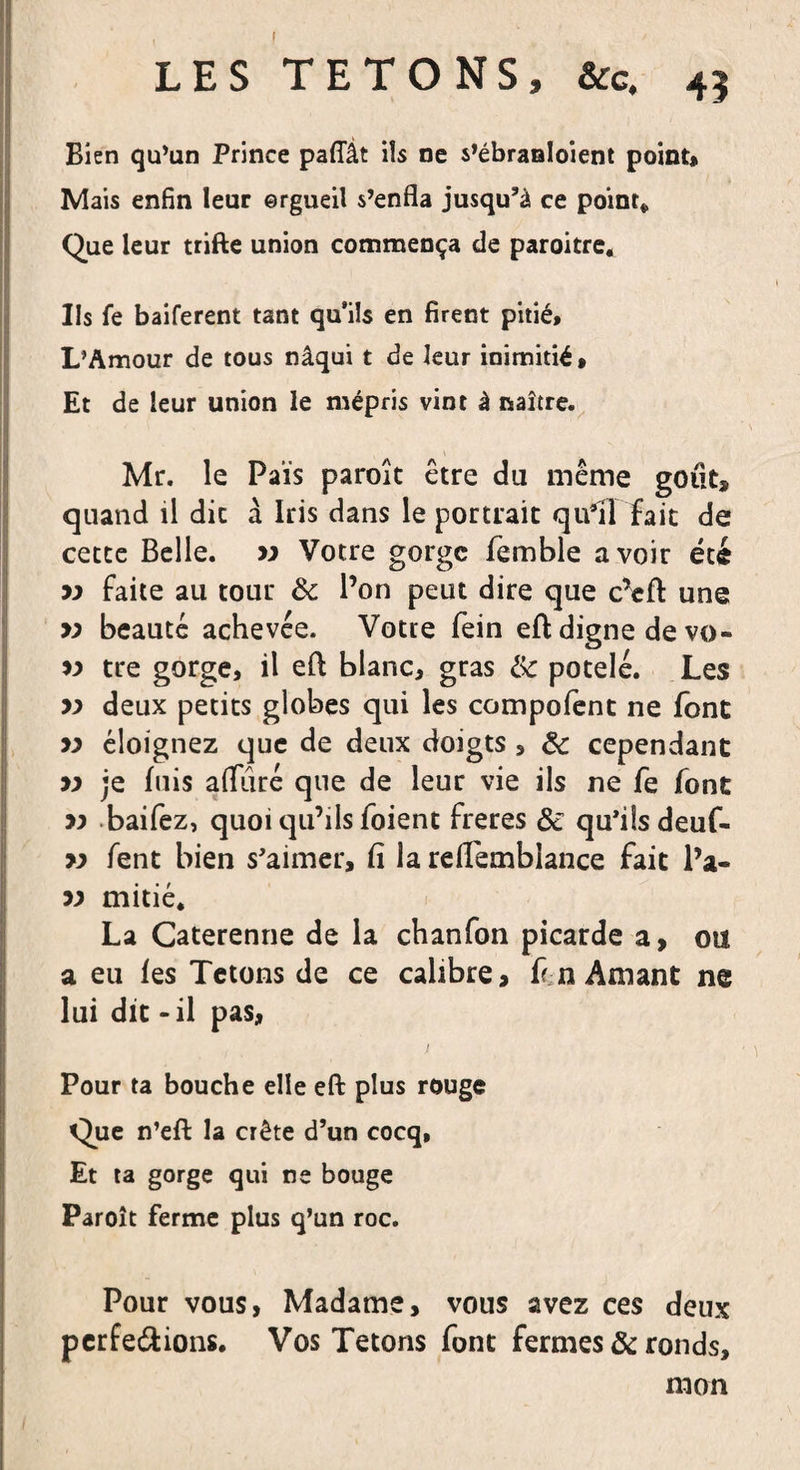 LES TETONS, &amp;c, 45 Bien qu’un Prince paffât ils ne s’ébraaloient point* Mais enfin leur ©rgueil s’enfla jusqu’à ce point* Que leur trifte union commença de paroitre. Ils fe baiferent tant qu’ils en firent pitié* L’Amour de tous nâqui t de leur inimitié* Et de leur union le mépris vint à naître. Mr. le Païs paroîc être du même goût, quand il dit à Iris dans le portrait qu’il fait de cette Belle, m Votre gorge femble avoir été yy faite au tour ôc l’on peut dire que cVft une &gt;; beauté achevée. Votre fein eft digne devo- yy tre gorge, il eft blanc, gras &amp; potelé. Les yy deux petits globes qui les compofent ne font yy éloignez que de deux doigts , &amp; cependant yy je fuis alluré que de leur vie ils ne fe font yy baifez, quoi qu’ils foient freres &amp; qu’ils deuf- yy fent bien s’aimer, fi la relTemblance fait l’a- yy mitié. La Caterenne de la chanfon picarde a, ou a eu fes Tétons de ce calibre, f n Amant ne lui dit - il pas, Pour ta bouche elle eft plus rouge Que n’eft la crête d’un cocq, Et ta gorge qui ne bouge Paroît ferme plus q’un roc. Pour vous, Madame, vous avez ces deux pcrfe&amp;ions. Vos Tétons font fermes &amp; ronds, mon