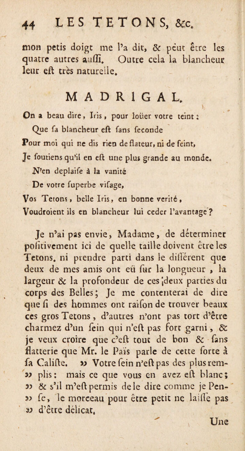 mon pctis doigt me l’a dit, &amp; peut être les quatre autres aaflï. Outre cela la blancheur leur eft très naturelle* MADRIGAL* i ». On a beau dire, Iris, pour loüer votre teint : Que fa blancheur eft fans fécondé Pour moi qui ne dis rien deflateur, ni de feint, Je foutiens qu’il en eft une plus grande au monde. N’en deplaife à la vanité De votre fuperbe vifage. Vos Tétons, belle Iris, en bonne vérité, Voudroient ils en blancheur lui ceder l’avantage ? i Je n’ai pas envie, Madame, de déterminer pofitivement ici de quelle taille doivent, être les Tétons, ni prendre parti dans le dilîérent que deux de mes amis ont eu fur la longueur , la largeur &amp; la profondeur de ces Jdeux parties du corps des Belles; Je me contenterai de dire que fi des hommes ont raifon de trouver beaux ces gros Tétons, d’autres n’ont pas tort d’être charmez d’un fein qui n’eft pas fort garni, &amp; je veux croire que c’eft tout de bon &amp; fans flatterie que Mr. le Pais parle de cette forte à fa Califte. » Votre fein n’eft pas des plus rem- plis : mais ce que vous en avez eft blanc ; &amp; s’il m’eft permis de le dire comme je Pcn- fe, le morceau pour être petit ne laifle pas v d’être délicat* Une