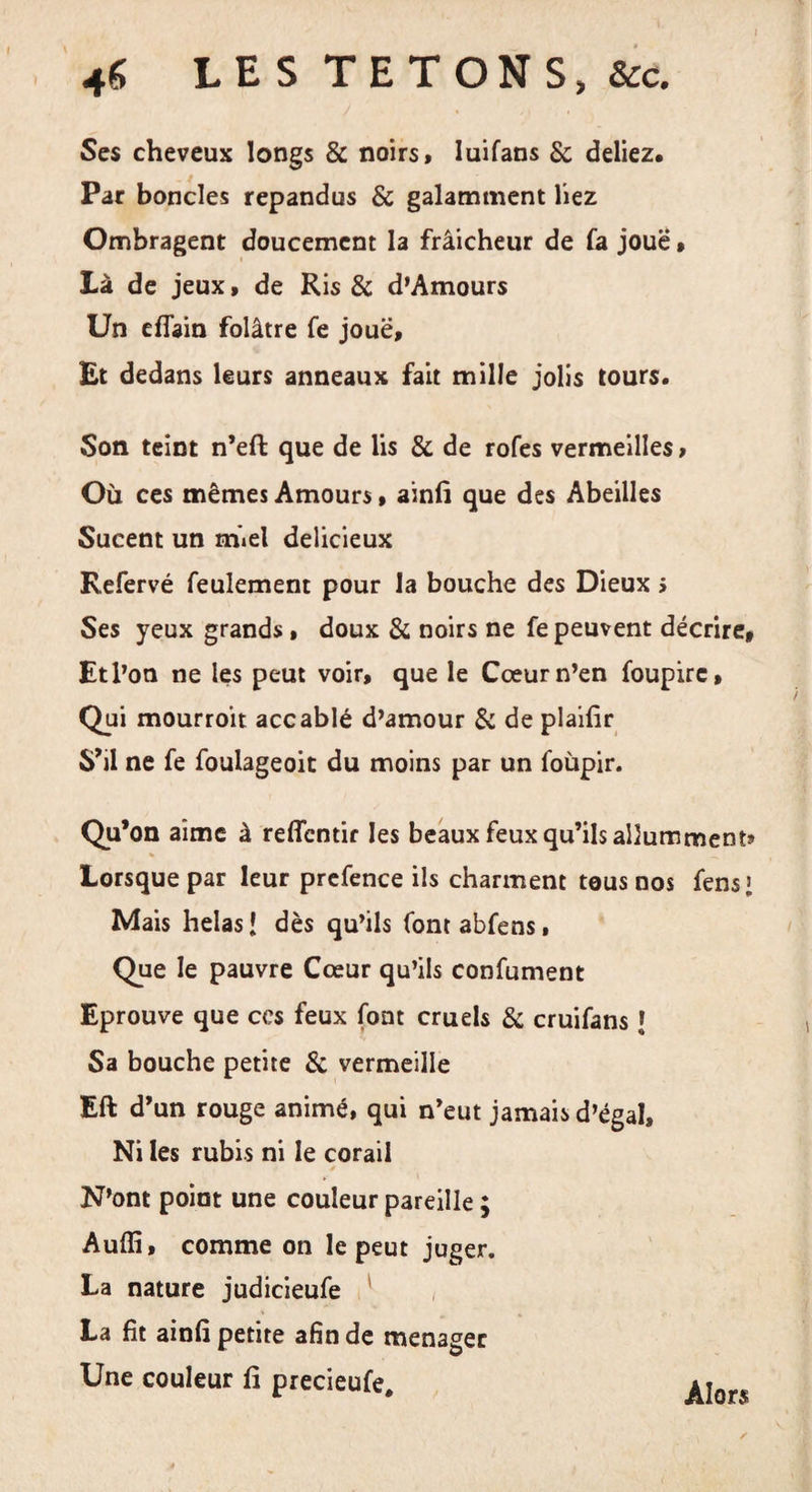 46 LES TETONS, &amp;c. Ses cheveux longs &amp; noirs, luifans &amp; deliez. Par bondes répandus &amp; galamment liez Ombragent doucement la frâicheur de fa jouë » Là de jeux, de Ris &amp; d’Amours Un eflain folâtre fe jouë. Et dedans leurs anneaux fait mille jolis tours. Son teint n’eft que de lis 8c de rofes vermeilles, Où ces mêmes Amours, ainfi que des Abeilles Sucent un miel délicieux Refervé feulement pour la bouche des Dieux &gt; Ses yeux grands, doux 8c noirs ne fe peuvent décrire. Et l’on ne les peut voir, que le Cœur n’en foupirc, Qui mourroit accablé d’amour 8c de plaifir S’il ne fe foulageoit du moins par un foùpir. Qu’on aime à reffentir les beaux feux qu’ils allumment» Lorsque par leur prefence ils charment tous nos fens &gt; Mais helas [ dès qu’ils font abfens, Que le pauvre Cœur qu’ils confument Eprouve que ces feux font cruels 8c cruifans \ Sa bouche petite 8c vermeille Eft d’un rouge animé, qui n’eut jamais d’égal. Ni les rubis ni le corail N’ont point une couleur pareille ; Auffi, comme on le peut juger. La nature judicieufe La fit ainfi petite afin de ménagée Une couleur fi precieufe. Alors