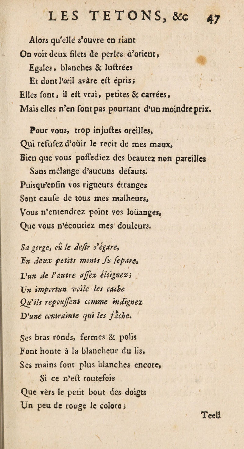 / 47 LES TETONS, &amp;c Alors qu'elle s’ouvre en riant On voit deux filets de perles d’orient» Egales» blanches &amp; luftrées Et dont l'œil avàre eft épris» Elles font, il eft vrai, petites &amp; carrées, % Mais elles n’en font pas pourtant d'un moindre prix» Pour vous, trop injuftes oreilles. Qui refufez d’oüir le récit de mes maux. Bien que vous poiTediez des beautez non pareilles Sans mélange d'aucuns défauts. Püisqu'enfin vos rigueurs étranges Sont caufe de tous mes malheurs, Vous n’entendrez point vos loüanges. Que vous n’écoutiez mes douleurs. Sa gorge^ ou le defir s'égare, Un deux petits monts fe fepare, . i Vun de l'autre a fez éloignez', Vn importun voile les cache Qu'ils repouffent comme indignez D'une contrainte qui les fâche» Ses bras ronds, fermes &amp; polis Font honte à la blancheur du lis, Ses mains font plus blanches encore» Si ce n’eft toutefois Que vèrs le petit bout des doigts Un peu de rouge le colore 5 Teell