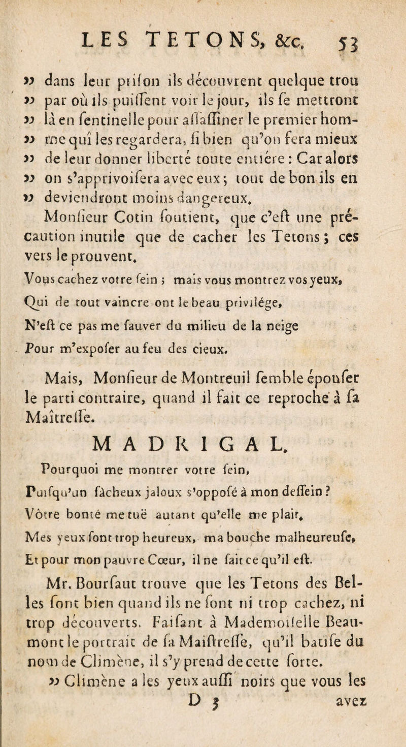 w dans leur piifon ils découvrent quelque trou &gt;-&gt; par où ils puiffent voir le jour, ils (e mettront &gt;3 là en fentinelle pour allaffîner le premier hom- 33 me qui les regardera, h bien qu’on fera mieux &gt;3 de leur donner liberté toute entière : Car alors &gt;3 on s’apprivoifera avec eux j tout de bon ils en &gt;3 deviendront moins dangereux, Monlïeur Cotin (outient, que c’eH: une pré¬ caution inutile que de cacher les Tétons ; ces vers le prouvent. Vous cachez votre fein 1 mais vous montrez vos yeux, Qui de tout vaincre ont le beau privilège, N’ell: ce pas me fauver du milieu de la neige Pour m’expofer au feu des deux. Mais, Monlïeur de Montreuil femble époufer le parti contraire, quand il fait ce reproche à fa. Maîtreile. MADRIGAL. Pourquoi me montrer votre fein, Puifqu’un fâcheux jaloux s’oppofé à mon dellein ? Vôtre bonté metuë autant qu’elle me plair. Mes yeux font trop heureux, ma bouche malheureufe» Et pour mon pauvre Cœur, il ne fait ce qu’il effc. Mr. Bourfaut trouve que les Tétons des Bel¬ les font bien quand ils ne font ni trop cachez, ni trop découverts. Fai faut à Mademoilelle Beau¬ mont le portrait de fa MaiftrefTe, qu’il batife du nom de Cîimène, il s’y prend de cette forte. 33 Climène a les yeuxauffî noirs que vous les D 5 avez