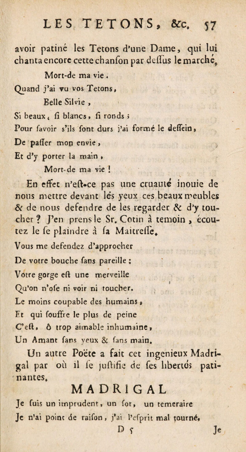 avoir patiné les Tétons d’une Daine, qui lui chanta encore cette chanfon par defiiis le marche* Mort-de ma vie. Quand j’ai vu vos Tétons, Belle Silvie , « Si beaux t fi blancs » fi ronds ; Pour lavoir s’ils font durs j’ai formé le defiein. De palier mon envie, Et d’y porter la main , Mort-de ma vie ! En effet n’eft-ce pas une cruauté inouie de nous mettre devant lés yeux ces beaux meubles &amp; de nous defendre de les regarder &amp; d’y tou¬ cher ? J’en prensle Sr. Cotin à témoin, écou¬ tez le fe plaindre à fa Maitrelle* Vous me defendez d’approcher De votre bouche fans pareille ; . * Votre gorge eft une merveille Qu’on n’ofe ni voir ni toucher. Le moins coupable des humains » Et qui fouffre le plus de peine C’eft» ô trop aimable inhumaine » Un Amant fans yeux &amp; fans main. Un autre Poète a fait cet ingénieux Madri¬ gal par où il le juftifie de fes libertés pati¬ nantes, MADRIGAL Je fuis un imprudent, un fot, un temeraire Je n’ai point de raifon ■ j’ai l’efprit mal tourné, D r Je