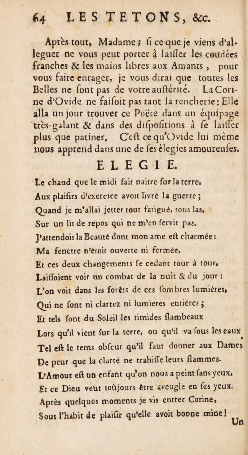 Après tout, Madame &gt;* Ci ce que je viens d’aï- leguer ne vous peut porter à 1 aider les coudées franches &amp; les mains lib-res aux Amants, pour vous faire enrager, je vous dirai que toutes les Belles ne font pas de votre audérité. LaCori- ne d’Ovide ne faifoit pas tant la renchene: Elle alla un jour trouver ce Poete dans un équipage très-galant &amp; dans des difpolitions à fe lailfer plus que patiner* C’eft cequ*Ovide lui même nous apprend dans une de les élegies amoureufes* ELEGIE. Le chaud que le midi fait naître fur la terre, Aux plailîrs d’exercice avoit livré la guerre ; Quand je m’allai jetter tout fatigué, tous las, Sur un lit de repos qui ne m’en fervit pas» J’attendoisla Beauté dont mon ame eft charmée : Ma fenetre n’étoit ouverte ni fermée, Et ces deux changements fe cedant tour à tour» LaifToient voir un combat de la nuit &amp;du jour t L’on voit dans les forêts de ces fombres lumières» Qui ne font ni clartez ni lumières entières ; Et tels font du Soleil les timides flambeaux Lors qui! vient fur la terre, ou qu’il va fous leseaux^ Tel eft le tems obfcur qu’il faut donner aux Dames De peur que la clarté ne trahifle leurs flammes. L’Amour eft un enfant qu*on nous a peint fans yeux, Et ce Dieu veut toùjours être aveugle en fes yeux* Après quelques moments je vis entrer Corine, Sous l’habit de plaifir qu’elle avoit bonne mine!