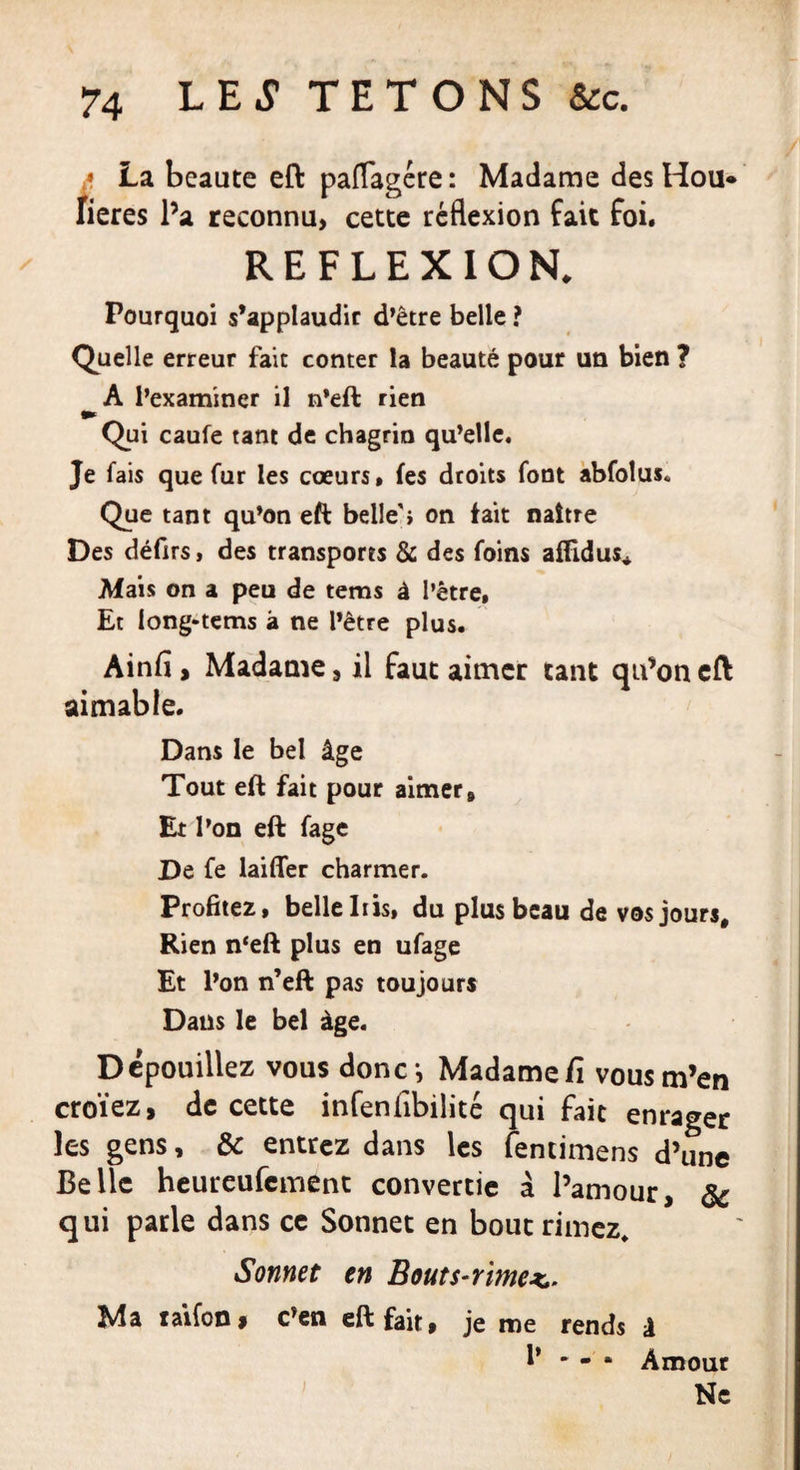 a La beaute eft paflagére : Madame des Hou* fieres l’a reconnu, cette réflexion fait foi. REFLEXION. Pourquoi s’applaudir d’être belle ? Quelle erreur fait conter la beauté pour un bien ? A l’examiner il n’eft rien Qui caufe tant de chagrin qu’elle. Je fais que fur les coeurs* fes droits font abfoîus* Que tant qu’on eft belle'i on fait naître Des défirs, des transports &amp; des foins aflldus* Mais on a peu de tems à l’être. Et long-tems à ne l’être plus. Ainfi, Madame, il faut aimer tant qu’on eft aimable. Dans le bel âge Tout eft fait pour aimer» Et l’on eft fage De fe laiffer charmer. Profitez, belle Iris, du plus beau de vos jours. Rien n‘eft plus en ufage Et l’on n’eft pas toujours Dans le bel âge. Dépouillez vous donc^ Madame Ci vous m’en croïez, de cette infenfibilité qui fait enrager les gens, &amp; entrez dans les fencimens d’une Belle heureufement convertie à l’amour, &amp; qui parle dans ce Sonnet en bout rimez. Sonnet en Bouts-rime*,. Ma taifon $ c’en eft fait, je me rends à 1* * - * Amour Ne