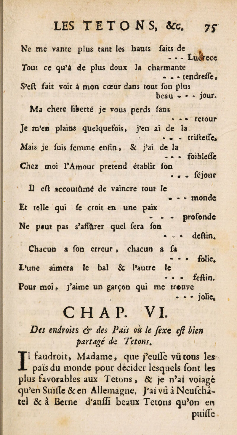 Ne me vante plus tant les hauts faits de p - • - Lu&amp;rece Tout ce qu’à de plus doux la charmante - - » tendreffe » S’eft fait voir à mon cœur dans tout fon plus beau • - jour. Ma chere liberté je vous perds fans • - * retour Je m’ea plains quelquefois, j’en ai de la ' - • - triftefle, Mais je fuis femme enfin, &amp; j’ai de la - - * foibleffe Chez moi l'Amour prétend établir fon - • - féjour Il eft accoutûmé de vaincre tout le - * • monde Et telle qui fe croit en une paix - . - profonde Ne peut pas s’affùrer quel fera fon • ► • deftin. Chacun a fon erreur , chacun a fa - • * folie* L’une aimera le bal &amp; l’autre le - • - feftin. Pour moi, j'aime un garçon qui me trouve • * • jolie, CH AP. VI. Des endroits &amp; des Pais ou le fixe eft bien partagé de Tétons* Il faudroit, Madame, que j’eufle vu tous les pais du monde pour décider lesquels font les plus favorables aux Tétons, 8c je n’ai voiagé qu’en Suïfle 8c en Allemagne, J’ai vu à Neufchâ- tel 8c à Berne d’auflî beaux Tétons qu’on en puiflTe