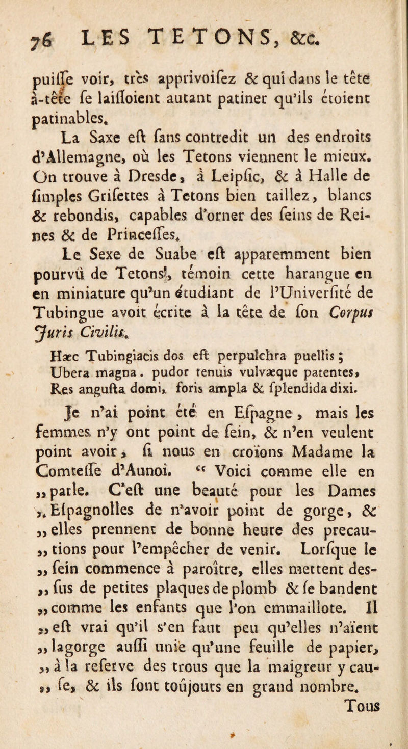 puilfe voir, très apprivoifez 8c qui dans le tête à-tête fe laifloient autant patiner qu’ils étoient patinables. La Saxe eft fans contredit un des endroits d’Allemagne, où les Tétons viennent le mieux. On trouve à Dresde, à Leipfic, 8c à Halle de (Impies Grifettes à Tétons bien taillez , blancs 8c rebondis, capables d’orner des feins de Rei¬ nes 8c de Princeffes. Le Sexe de Suabe eft apparemment bien pourvü de Tetonsî, témoin cette harangue en en miniature qu’un etudiant de l’Univerfité de Tubingue avoit écrite à la tête de fon Corpus Juris Civilité Hacc Tubingiacis dos eft perpulchra puellis ; Ubera magna, pudor tenuis vulvaeque patentes. Res angufta domi* foris ampla &amp; fplendida dixi. Je n’ai point été en Efpagne , mais les femmes n’y ont point de fein, 8c n’en veulent point avoir, fi nous en croions Madame la Comtefie d’Aunoi. cc Voici comme elle en „ parle. C’eft une beauté pour les Dames &gt;. Elpagnolles de n’avoir point de gorge, 8c „ elles prennent de bonne heure des precau- „ tions pour l’empêcher de venir. Lorfque le ,, fein commence à paroître, elles mettent des- ,, fus de petites plaques de plomb &amp;fe bandent «comme les enfants que l’on emmaillote. Il « eft vrai qu’il s’en faut peu qu’elles n’aïent ,, lagorge aufli unie qu’une feuille de papier, «àla refetve des trous que la maigreur y eau- fe, 8c ils font toujours en grand nombre. Tous