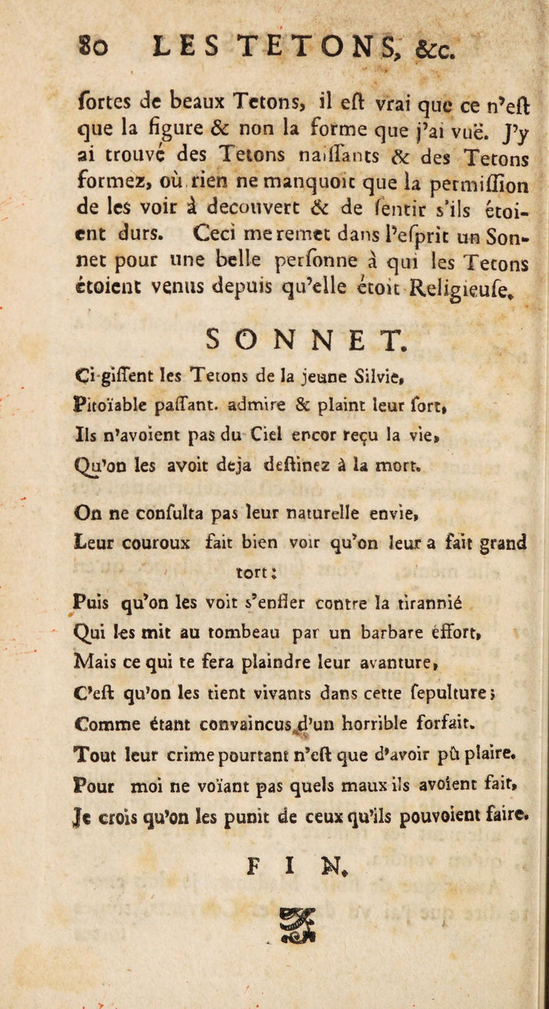 fortes de beaux Tétons, il eft vrai que ce n’eft que la figure de non la forme que j’ai vue. J’y ai trouve des Tétons naiflfants de des Tétons formez, où rien nemanquoic que la permifîîon de les voir à découvert de de fentir s’ils étai¬ ent durs. Ceci me remet dans l’efprit un Son¬ net pour une belle perfonne à qui les Tétons étaient venus depuis qu’elle croit Religieufe. SONNET. Çi-giffent les Tétons de la jeune Silvie, Pitoïable paffant. admire &amp; plaint leur fort, Ils n’avoient pas du Ciel encor reçu la vie» Qu’on les avoit déjà deftinez à la mort. On ne confuïta pas leur naturelle envie, Leur couroux fait bien voir qu’on leur a fait grand tort; Puis qu’on les voit s’enfler contre la tirannié Qui les mit au tombeau par un barbare effort» Mais ce qui te fera plaindre leur avanture, C’eft qu’on les tient vivants dans cette fepulture» Comme étant convaincusji’un horrible forfait. Tout leur crime pourtant n’eft que d’avoir pü plaire. Pour moi ne voïant pas quels maux ils avoient fait, Jt crois qu’on les punit de ceux qu’ils pouvaient faire. F I N* &gt;