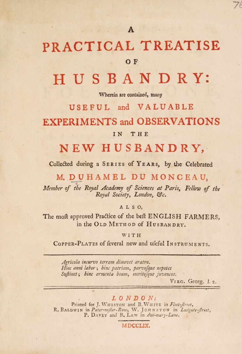 A PRACTICAL TREATISE O F HUSBANDRY: Wherein are contained, many USEFUL and VALUABLE EXPERIMENTS and OBSERVATIONS I N T H E NEW HUSBANDRY, Colle&ed during a Series of Years, by the Celebrated M. .DUHAMEL DU MONCEAU, „... .... c„. Member of the Royal Academy of Sciences at Paris> Fellow of the Royal Society, London, &c. ALSO, The moft approved Pradtice of the beft ENGLISH FARMERS, in the Old Method of Husbandry. w I T H Copper-Plates of feveral new and ufeful Instruments. Agricola incurvo terram dimovet aratro. Hinc anni labor ; bine palriam, parvofque nepotes Sujlinet -, bine arment a bourn, merit of que juvencos. Virg. Georg, i. 2. LONDON: Printed for J. Whiston and B. White in Fleet-fir set, R» Baldwin in Pater-nofier-Row, W. Johnston in Ludgateflreet^ P, Davey and B* Law in Ave-mary-Lane MDCCLIX»