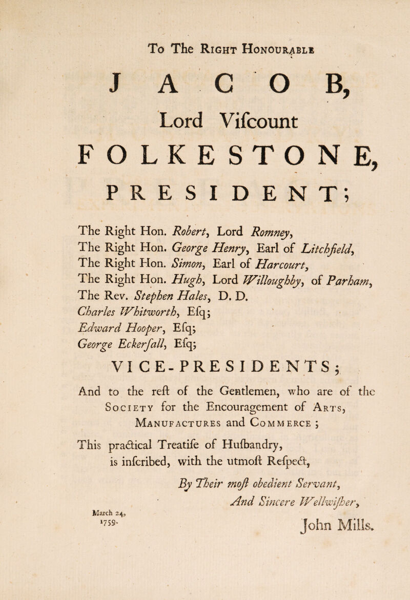 1 To The Right Honourable * J AGO B, Lord Vifcount FOLKESTONE, president; < The Right Hon. Robert, Lord Romney, The Right Hon. George Henry, Earl of Litchfield, The Right Hon. Simon, Earl of Harcourt, The Right Hon. Hugh, Lord Willoughby, of Parham, The Rev. Stephen Hales, D. D. Charles Whitworth, Efq; Edward Hooper, Efq; George Eckerfali, Efq; VICE-PRESIDENTS; And to the reft of the Gentlemen, w ho are of the Society for the Encouragement of Arts, Manufactures and Commerce ; This practical Treadle of Hulbandry, is infcribed, with the utmoft Refpedt, By Their mofi obedient Servant, And Sincere WeUwijhery John Mills. March 24, *7S 9*