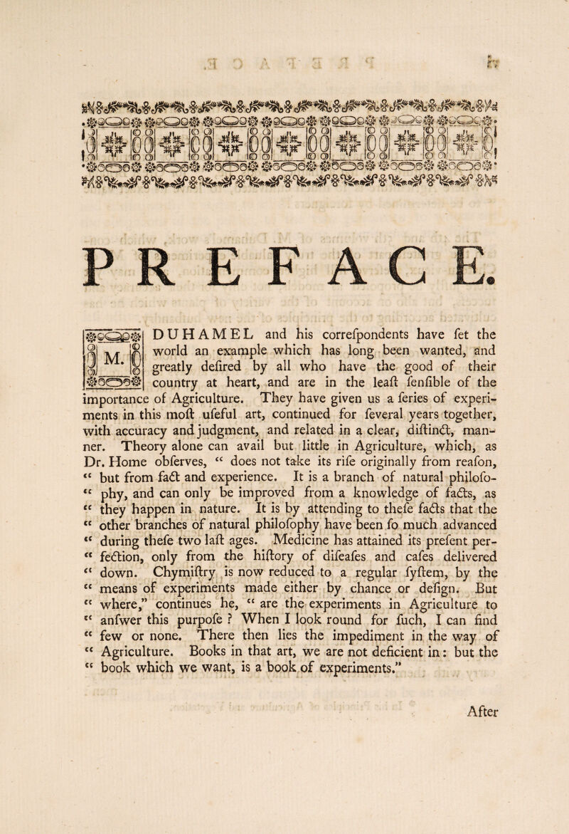 ¥ » * ^S3S^9 ^ J* *lK* ^r Ki iooe# Issei i§5a© §soa® #§bai feoaS ®ôoai# DUHAMEL and his correfpondents have fet the world an example which has long been wanted, and greatly defired by all who have the good of their country at heart, and are in the leaf!: fenfible of the importance of Agriculture. They have given us a feries of experi¬ ments in this moft ufeful art, continued for feveral years together, with accuracy and judgment, and related in a clear, diftindl, man¬ ner. Theory alone can avail but little in Agriculture, which, as Dr. Home obferves, <c does not take its rife originally from reafon, <c but from fadt and experience. It is a branch of natural philofo- *c phy, and can only be improved from a knowledge of fafts, as cc they happen in nature. It is by attending to thefe faéts that the <c other branches of natural philofophy have been fo much advanced cc during thefe two laft ages. Medicine has attained its prefent per- <c fedtion, only from the hiftory of difeafes and cafes delivered <{ down. Chymiftry is now reduced to a regular fyfrem, by the cc means of experiments made either by chance or defign. But cc where,” continues he, C£ are the experiments in Agriculture to 5C anfwer this purpofe ? When I look round for fuch, I can find ec few or none. There then lies the impediment in the way of cc Agriculture. Books in that art, we are not deficient in : but the €C book which we want, is a book of experiments.” §909# G> © l)M. C Q)_O After