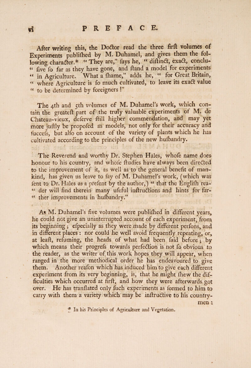 After writing this, the Dodtor read the three firft volumes of Experiments publilhed by M. Duhamel, and gives them the fol¬ lowing character.* “ They are,” lays he, “ diftind, exad, conclu- “ live fo far as they have gone, and Hand a model for experiments “ in Agriculture. What a lhame,” adds he, “ for Great Britain, « where Agriculture is fo much cultivated, to leave its exad value to be determined by foreigners !” The 4th and 5th volumes of M. Duhamel’s work, which con¬ tain the greateft part of the truly valuable experiments of M. de Chateau-vieux, deferve Hill higher commendation, and may yet more iuftly be propofed as models, not only for their accuracy and fuccefs, but alfo on account of the variety of plants which he has cultivated according to the principles of the new hulbandry. The Reverend and worthy Dr. Stephen Hales, whole name does honour to his country, and whole ftudies have always been directed to the improvement of it, as well as to the general benefit of man¬ kind, has given us leave to fay of M. Duhamel’s work, (which was lent to Dr. Hales as a prefent by the author,) “ that the English rea- “ der will find therein many ufeful inftrudtions and hints for far- <c ther improvements in hufbandry.” ♦ • L » As M. Duhamel’s five volumes were publifhed in different years, he could not give an uninterrupted account of each experiment, from its beginning ; efpecially as they were made by different perfons, and in different places : nor could he well avoid frequently repeating, or, at leaf!:, refuming, the heads of what had been faid before j by which means their progrefs towards perfection is not fo obvious to the reader, as the writer of this work hopes they will appear, when ranged in the more methodical order he has endeavoured to give them. Another reafon which has induced him to give each different experiment from its very beginning, is, that he might fhew the dif¬ ficulties which occurred at firft, and how they were afterwards got over. He has tranflated only fuch experiments as feemed to him to carry with them a variety which may be inftruftive to his country¬ men : f In his Principles of Agriculture and Vegetation.