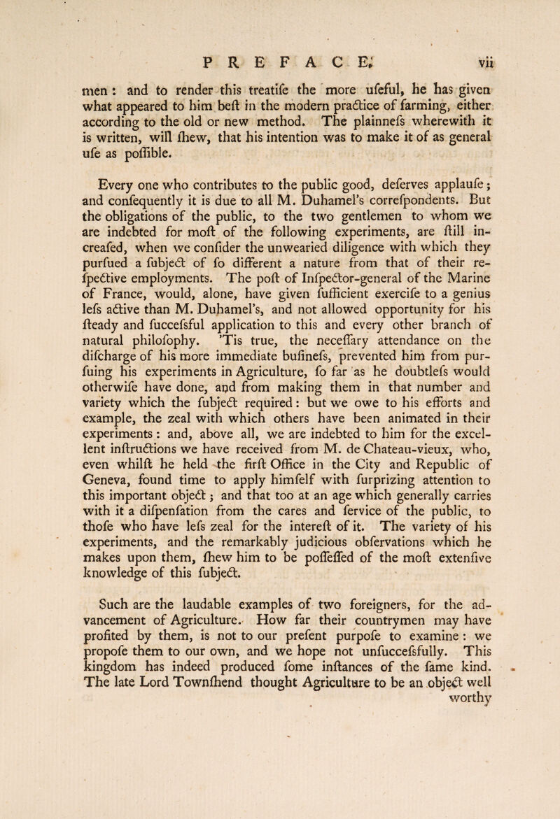 men : and to render this treatife the more ufeful, he has given what appeared to him beft in the modern pradtice of farming, either according to the old or new method. The plainnefs wherewith it is written, will ihew, that his intention was to make it of as general ufe as poffible. Every one who contributes to the public good, deferves applaufe ; and confequently it is due to all M. Duhamel’s correfpondents. But the obligations of the public, to the two gentlemen to whom we are indebted for moft of the following experiments, are frill in- creafed, when we confider the unwearied diligence with which they purfued a fubjedt of fo different a nature from that of their re- fpedtive employments. The poft of Infpedtor-general of the Marine of France, would, alone, have given fufficient exercife to a genius lefs adtive than M. Duhamel’s, and not allowed opportunity for his fteady and fuccefsful application to this and every other branch of natural philofophy. ’Tis true, the necefrary attendance on the difcharge of his more immediate bufinefs, prevented him from pur- fuing his experiments in Agriculture, fo far as he doubtlefs would otherwife have done, and from making them in that number and variety which the fubjedl required : but we owe to his efforts and example, the zeal with which others have been animated in their experiments : and, above all, we are indebted to him for the excel¬ lent inftrudtions we have received from M. de Chateau-vieux, who, even whilft he held the firft Office in the City and Republic of Geneva, found time to apply himfelf with furprizing attention to this important objedt j and that too at an age which generally carries with it a difpenfation from the cares and fervice of the public, to thofe who have lefs zeal for the intereft of it. The variety of his experiments, and the remarkably judicious obfervations which he makes upon them, fhew him to be polfefled of the moft extenfive knowledge of this fubjedt Such are the laudable examples of two foreigners, for the ad¬ vancement of Agriculture. How far their countrymen may have profited by them, is not to our prefent purpofe to examine : we propofe them to our own, and we hope not unfuccefsfully. This kingdom has indeed produced fome inftances of the fame kind. The late Lord Townfhend thought Agriculture to be an objedl well worthy