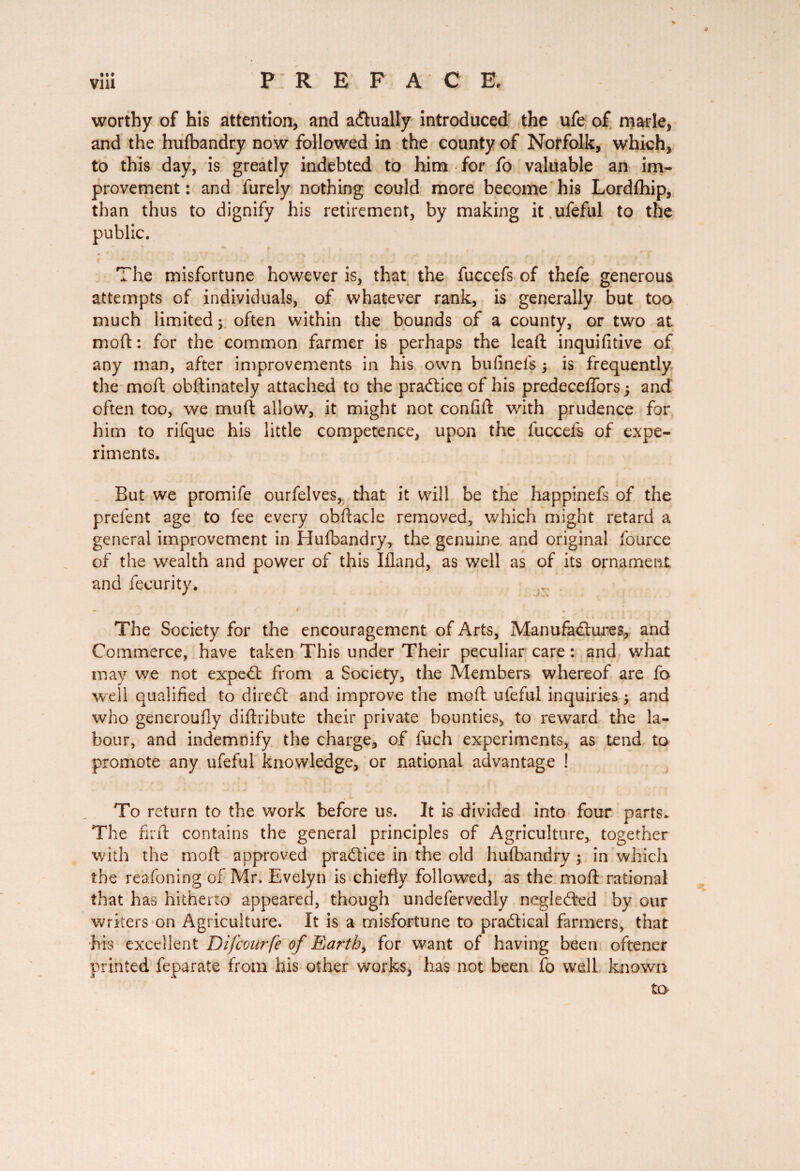 * * viii PREFACE. worthy of his attention, and actually introduced the ufe of marie, and the hufbandry now followed in the county of Norfolk, which, to this day, is greatly indebted to him for fo valuable an im¬ provement : and furely nothing could more become his Lordfhip, than thus to dignify his retirement, by making it ufeful to the public. The misfortune however is, that the fuccefs of thefe generous attempts of individuals, of whatever rank, is generally but too much limited ; often within the bounds of a county, or two at mod : for the common farmer is perhaps the lead; inquifitive of any man, after improvements in his own bufi nefs j is frequently the moft obdinately attached to the practice of his predeceffors 5 and often too, we mud allow, it might not confid with prudence for him to rifque his little competence, upon the fuccefs of expe¬ riments. But we promife ourfelves, that it will be the happinefs of the prelent age to fee every obdacle removed, which might retard a general improvement in Hufbandry, the genuine and original fource of the wealth and power of this Ifland, as well as of its ornament and fecurity. ~ . f I * ' \ 9 ; r> , • » ! Î The Society for the encouragement of Arts, Manufactures, and Commerce, have taken This under Their peculiar care : and what may we not expeCt from a Society, the Members whereof are fo well qualified to direCt and improve the mod ufeful inquiries ; and who generoufly diftribute their private bounties, to reward the la¬ bour, and indemnify the charge, of fuch experiments, as tend to promote any ufeful knowledge, or national advantage ! To return to the work before us. It is divided into four parrs. The fil'd contains the general principles of Agriculture, together with the mod approved practice in the old hufbandry ; in which the reafoning of Mr. Evelyn is chiedy followed, as the mod rational that has hitherto appeared, though undefervedly negle&ed by our writers on Agriculture. It is a misfortune to practical farmers, that his excellent Difcourfe of Earth, for want of having been oftener printed feparate from his other works, has not been fo well known to*