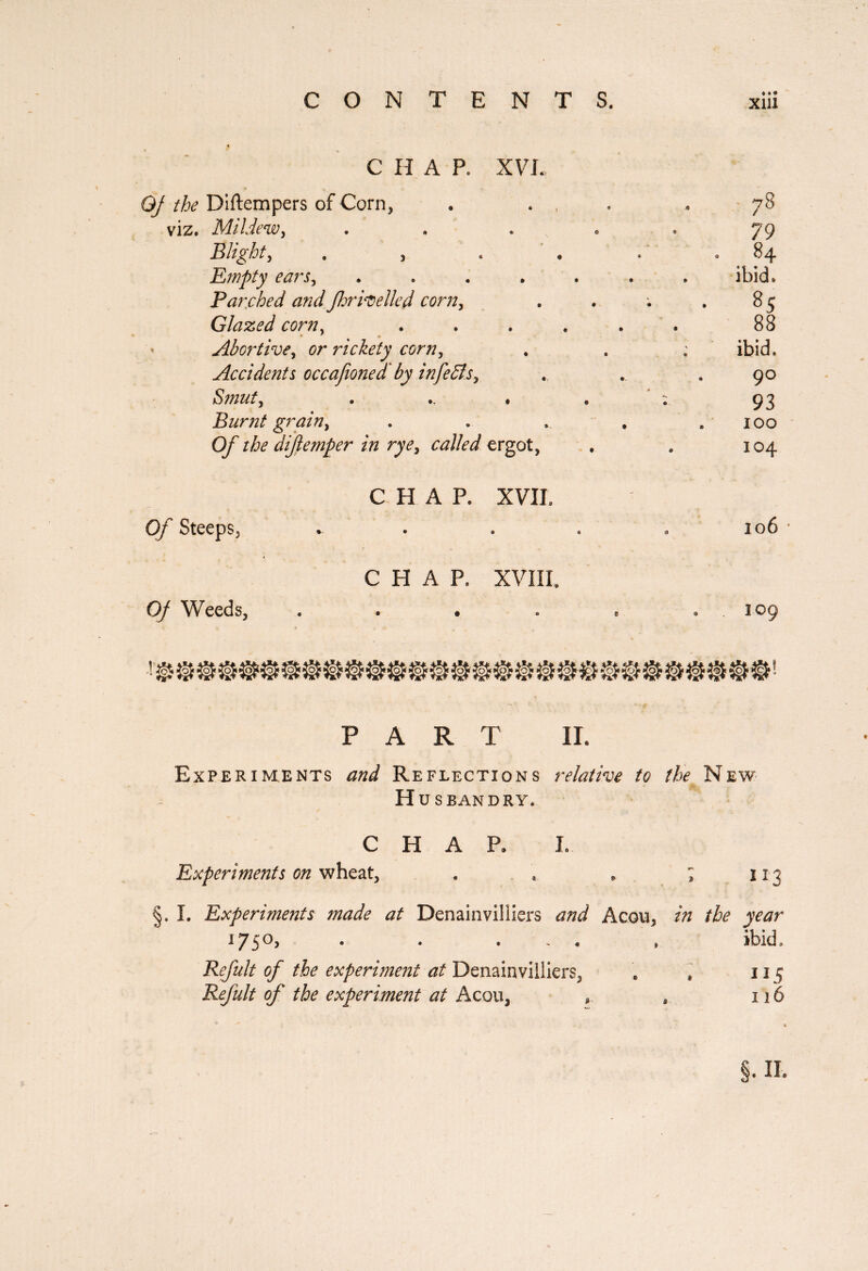 C H A P, XV L QJ the Diftempers of Corn, », 9 78 viz. Mildewy » © • 79 Blighty . , • * « 84 Empty ears y • • • • ibid. Parched and fhrivelled corn. • • • • 85 Glazed corny • « • • 88 * • Abortive y or rickety corny *> • ® © ibid. Accidents occafioned' by infeSts, • « « 90 Smuty * • ® • 93 Burnt grain y » • O 100 Of the difemper in rye y called ergot, 104 CHAP. XVII. Of Steeps, « « 3 106 CHAP. XVIII. Of Weeds, © $ 9 109 PART IL Experiments and Reflections relative to the New Husbandry. CHAR I. Experiments on wheat, . . * ; 113 §. I. Experiments made at Denainvilliers and Aeon, in the year 1750, . . . „ ibid. Refait of the experiment at Denainviiliers, Refait of the experiment at Ac ou, 115 126