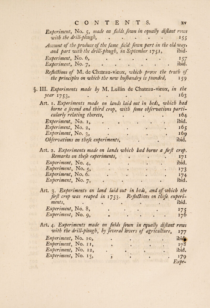 Experiment, No. 5, made on fields fown in equally dijlant rows with the drill-plough, » . . . . 155 Account of the produce of the fame field fown part in the old way y and part with the drill-ploughy in September 1751, ibid* Experiment, No. 6, ..... 157 Experiment y No. 7, . . .. . . . ibid. Reflections of M. de Chateau-vieux, which prove the truth of the principles on which the new hujbandry is f ounded5 159 §. III. Experiments made by M. Lullia de Chateau-vieux, in the year 1753, ..... 163 Art. 1. Experiments made on lands laid out in bedsy which had borne a fécond and third cropy with fome obfervations parti¬ cularly relating thereto, . . . 164 Experiment, No. i, . ... ibid. Experiment, No. 2, . . . .165 Experimenty No. 3, . . . .169 Obfervations on thefe experimentSy . . ibid. Art. 2, Experiments made on lands which bad borne a firfi crop. Remarks on thefe experimentSy • . . 171 Experiment} No. 4, ibid. Experiment y No. 5, . . . .173 Experiment y No. 6. . . , . 174 Experiment y No. 7, . * . ibid. Art. 3. Experiments on land laid out in beds y and of which the firfi crop was reaped in 1753. Reflections on thefe experi¬ mentSy ...» ibid. Experiment y No. 8, . . . , 175 Experiment y No. 9, . 176 Art. 4. Experiments made on fields fown in equally dijlant rows with the drill-plough y by fever al lovers of agriculture % 177 Experiment y No. 10* Experiment y No. n, Experiment y No. 12, Experiment y No. 13, ibicfc 178 ibid. 179 Expe-