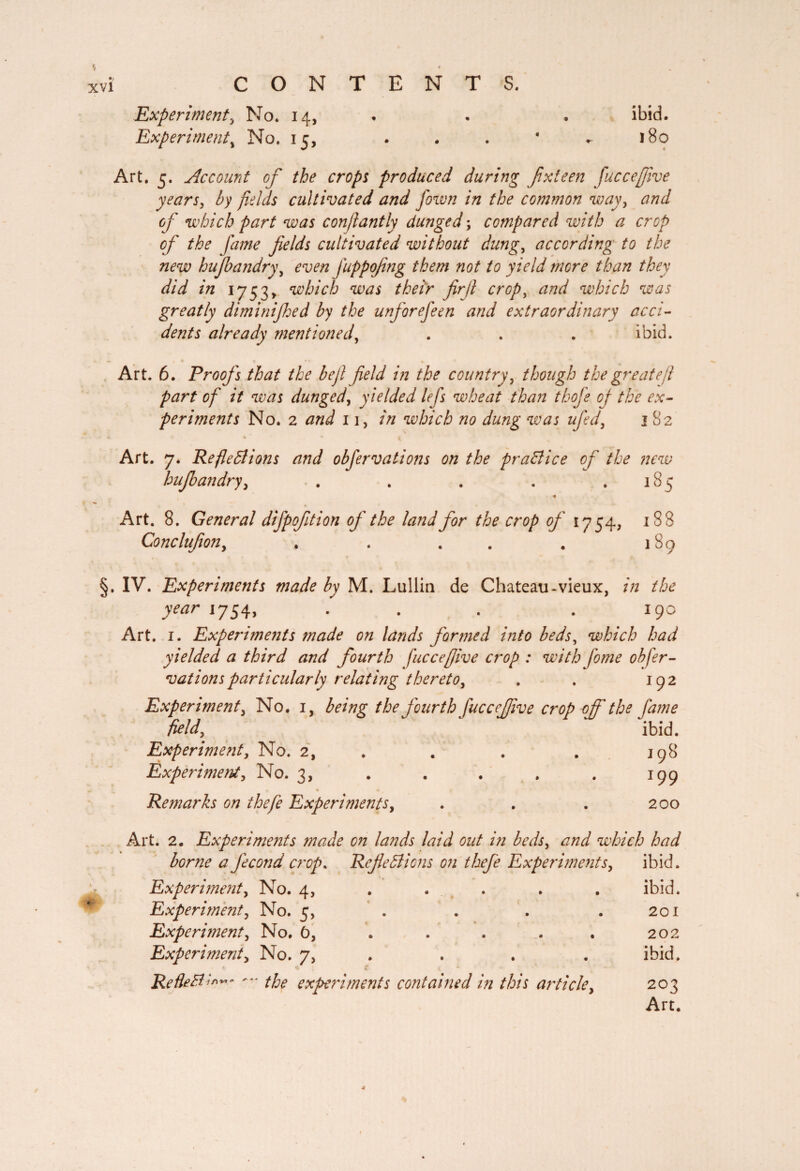 Experiment3 No. 14, Experiment\ No. 15, ibid. 180 Art. 5. Account of the crops produced during fxteen fuccejfive years, fields cultivated and fown in the common way, of which part was confiantly dunged ; compared with a crop of the fame fields cultivated without dung, according to the new hufbandry, even fuppofing them not to yield mere than they did in 1753» which was their firfi crop, and which was greatly diminijhed by the unforefeen and extraordinary acci¬ dents already mentioned, ibid. w Art. 6. Proofs that the befi field in the country, though the greatefi part of it was dunged, yielded lefs wheat than thofe of the ex¬ periments No. 2 and 11, in which no dung was ufed, 182 £ ♦ % • 4 Art. 7. Reflexions and obfervations on the practice of the new hufbandry, . . . . .185 ■« Art. 8. General difpofition of the land for the crop of 1754, 188 Conclufon, . . . . 189 §. IV. Experiments made by M. Lullin de Chateau-vieux, in the year 1754, . . . . 190 Art. 1. Experiments made on lands formed into beds, which had yielded a third and fourth fuccefjive crop : with fome obfer¬ vations particularly relating thereto, . . 192 Experiment, No. 1, being the fourth fuccejfive crop of' the fame field,, ' ‘ ibid. Experiment, No. 2, . . . 198 Experiment, No. 3, . . . . . 199 9 • 4 Remarks on thefe Experiments, . . . 200 Art. 2. Experiments made on lands laid out in beds, and which had borne a fécond crop. Reflections on thefe Experiments, ibid. Experiment, No. 4, .... ibid. Experiment, No. 5, . . . .201 Experiment, No. 6, . . . . . 202 Experiment, No. 7, ibid. Refletf !»”* the experiments contained in this article, 203 Art.