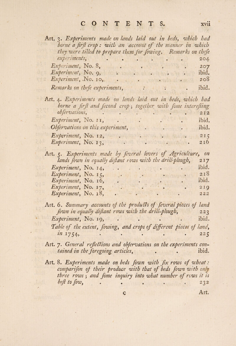 Art. 3, Experiments made on lands laid out in beds, which had borne a firf crop : with an account of the manner in which they 'were tilled to prepare them for fowing. Remarks on ihefe experiments, * . . . . # 204 Experiment, No. 8, . « . . 207 Experiment, No. 9, .... ibid. Experiment3 .No. 10, . . . . 208 Remarks on thefe experiments, ' : . ibid. Art. 4. Experiments made on lands laid out in beds, which bad borne a firfi and fécond crop ; together with feme interefeing obfervations, . . . . . . 212 Experiment y No. n, . . . . ibid. Obfervations on this experiment y . . . ibid. Experiment y No. 12, . . . . 215 Experiment y No. 23, » . ..216 Art. 5. Experiments made by feveral lovers of Agriculture9 on lands feown in equally diftant rows with the drill-plough y 217 Experiment y No. 14, . . • . ibid. Experiment y No. 15, . . . . 218 Experiment y No. 16, . . . ibid. Experiment y No. 17, . . » » 219 Experiment y No. 18, . . . « 222 Art. 6. Summary accounts oj the produffs of feveral pieces of land feown in equally diftant rows with the drill-plough y 223 Experiment y No. 29, . . . . ibid. Table of the extent y fowing y and crops of different pieces of land y in 1754, ..... 225 Art. 7. General ref effions and obfervations on the experiments con¬ tained in the foregoing articles y . . ibid. Art. 8. Experiments made on beds fown with fix rows of wheat : comparifen of their produce with that of beds fown with only three rows ; and feme inquiry into what number of rows it is befl to few y . . . „ .232 C